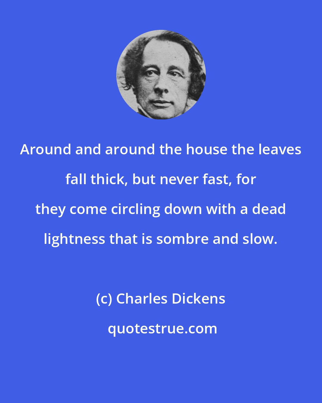 Charles Dickens: Around and around the house the leaves fall thick, but never fast, for they come circling down with a dead lightness that is sombre and slow.