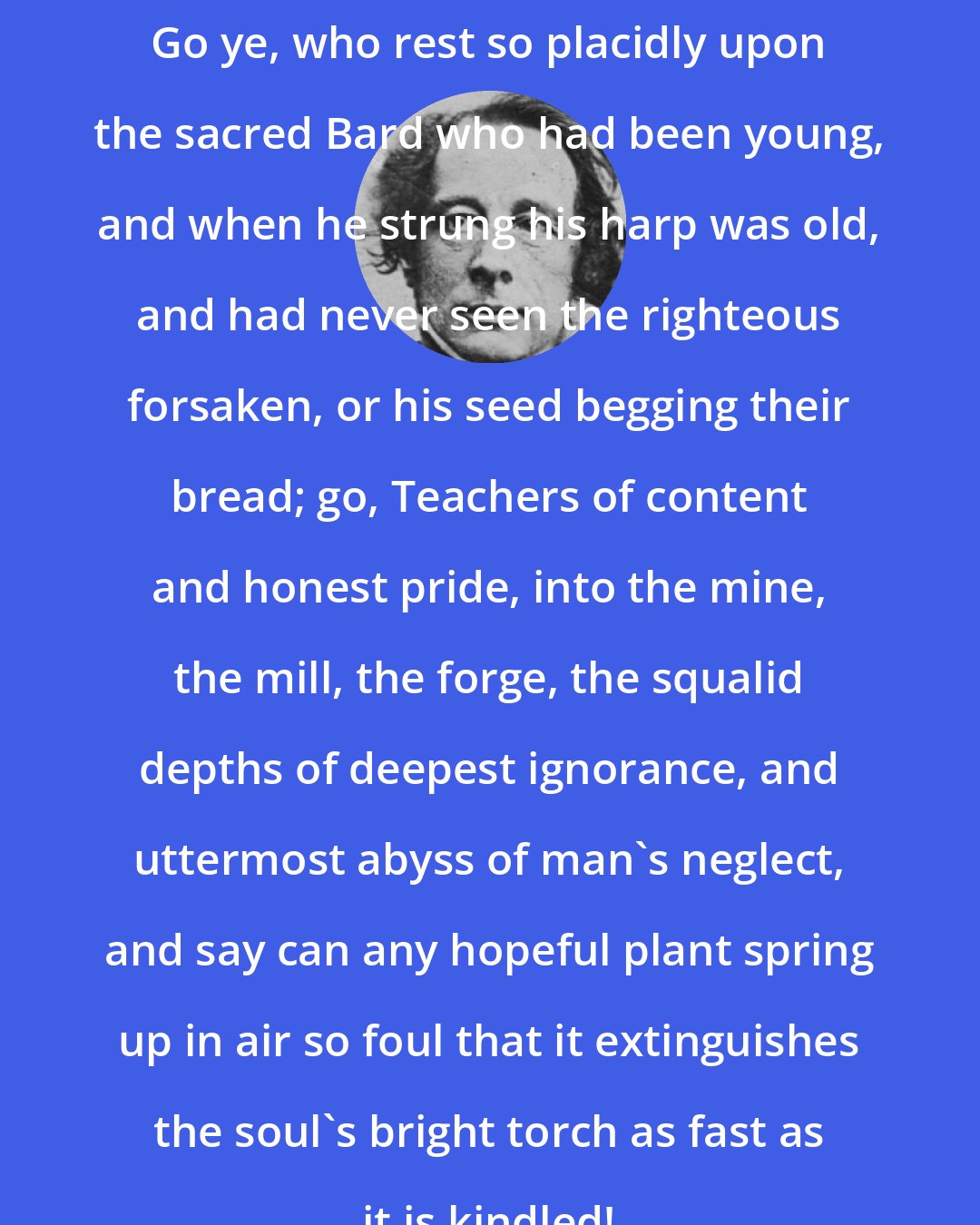 Charles Dickens: Go ye, who rest so placidly upon the sacred Bard who had been young, and when he strung his harp was old, and had never seen the righteous forsaken, or his seed begging their bread; go, Teachers of content and honest pride, into the mine, the mill, the forge, the squalid depths of deepest ignorance, and uttermost abyss of man's neglect, and say can any hopeful plant spring up in air so foul that it extinguishes the soul's bright torch as fast as it is kindled!