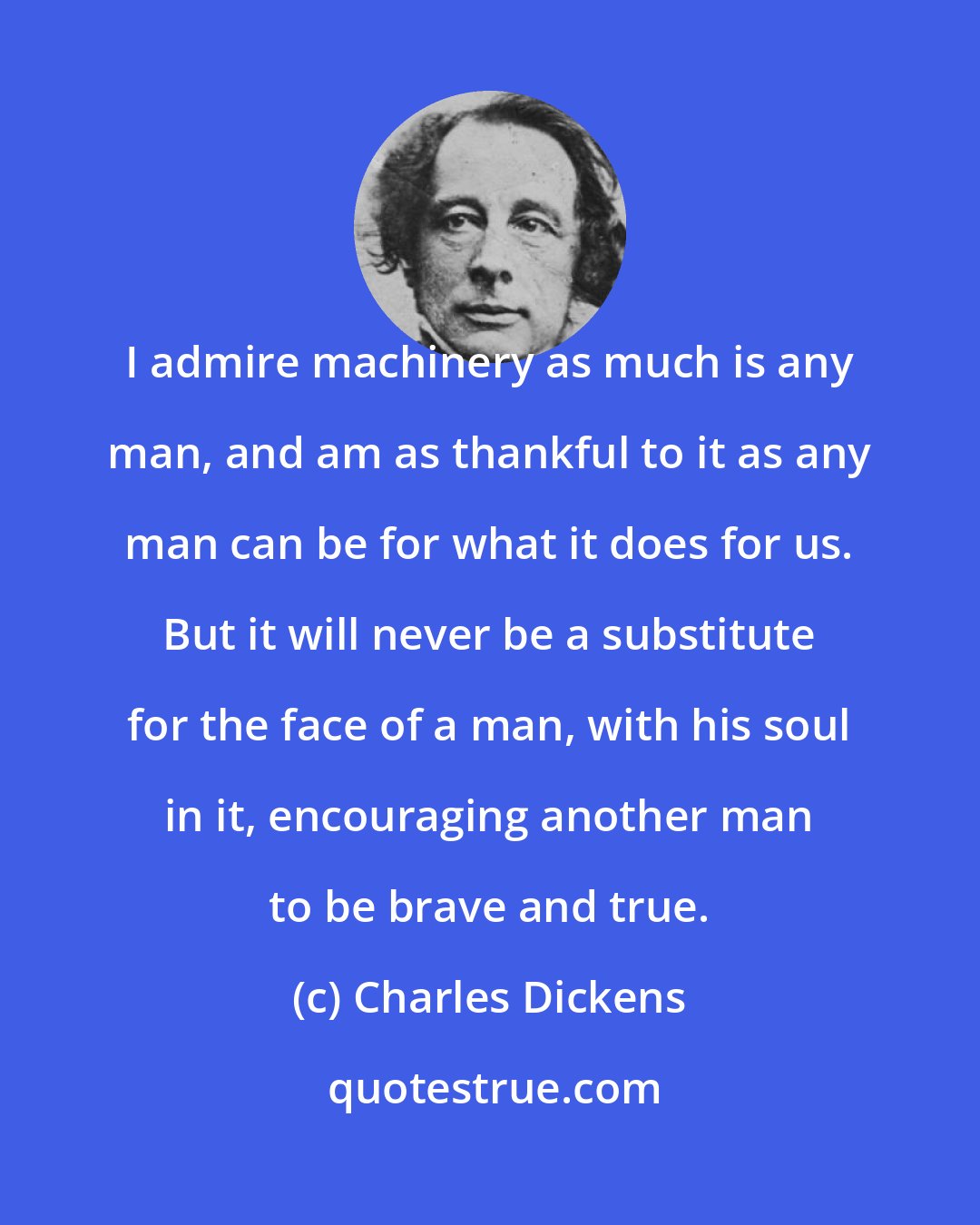 Charles Dickens: I admire machinery as much is any man, and am as thankful to it as any man can be for what it does for us. But it will never be a substitute for the face of a man, with his soul in it, encouraging another man to be brave and true.