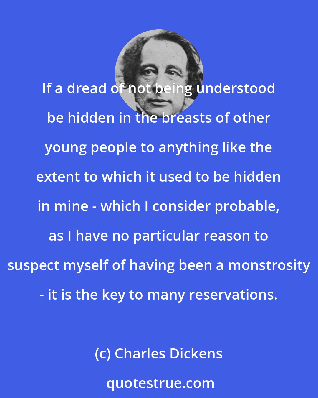 Charles Dickens: If a dread of not being understood be hidden in the breasts of other young people to anything like the extent to which it used to be hidden in mine - which I consider probable, as I have no particular reason to suspect myself of having been a monstrosity - it is the key to many reservations.