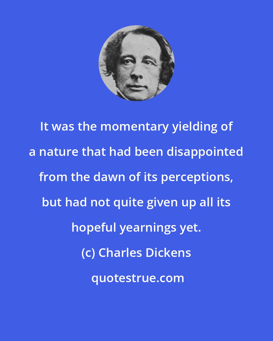 Charles Dickens: It was the momentary yielding of a nature that had been disappointed from the dawn of its perceptions, but had not quite given up all its hopeful yearnings yet.