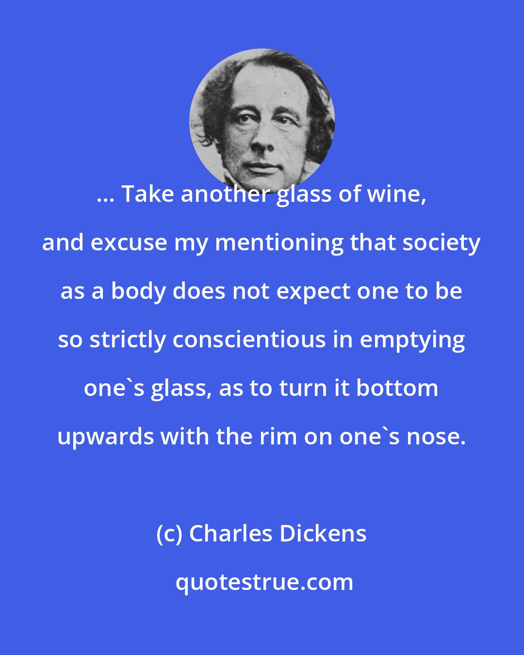 Charles Dickens: ... Take another glass of wine, and excuse my mentioning that society as a body does not expect one to be so strictly conscientious in emptying one's glass, as to turn it bottom upwards with the rim on one's nose.