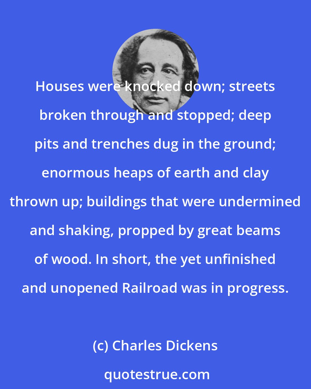 Charles Dickens: Houses were knocked down; streets broken through and stopped; deep pits and trenches dug in the ground; enormous heaps of earth and clay thrown up; buildings that were undermined and shaking, propped by great beams of wood. In short, the yet unfinished and unopened Railroad was in progress.