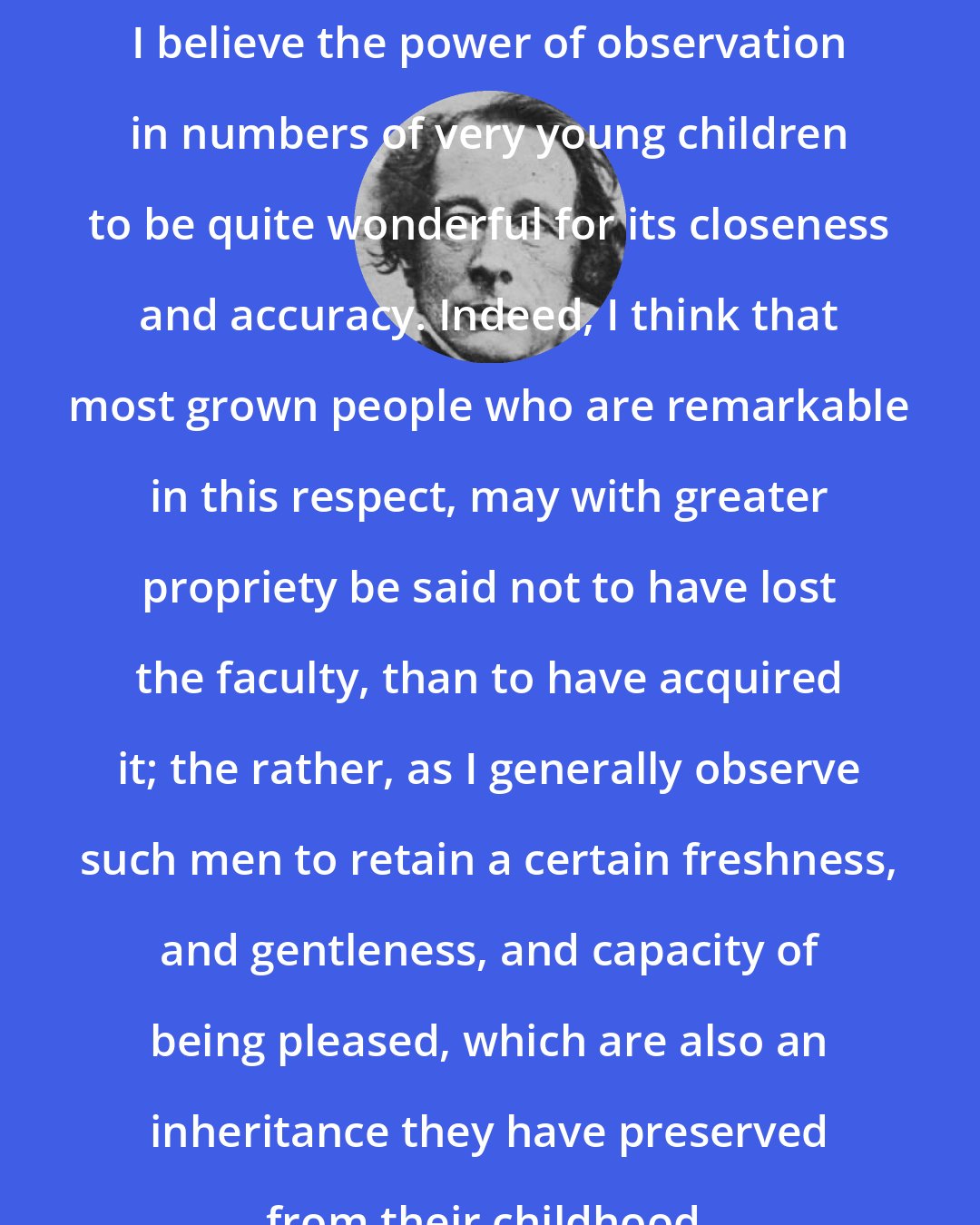 Charles Dickens: I believe the power of observation in numbers of very young children to be quite wonderful for its closeness and accuracy. Indeed, I think that most grown people who are remarkable in this respect, may with greater propriety be said not to have lost the faculty, than to have acquired it; the rather, as I generally observe such men to retain a certain freshness, and gentleness, and capacity of being pleased, which are also an inheritance they have preserved from their childhood.