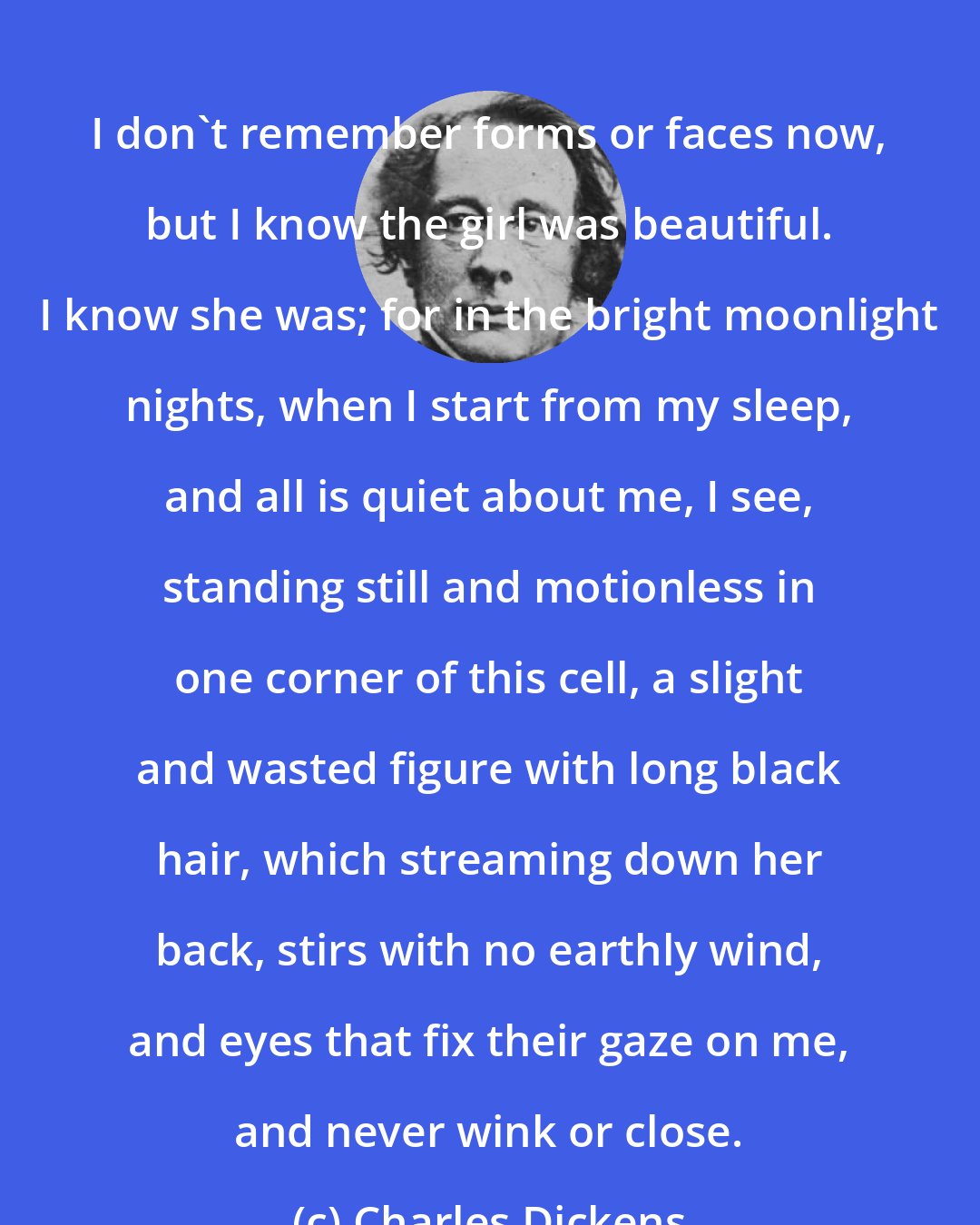 Charles Dickens: I don't remember forms or faces now, but I know the girl was beautiful. I know she was; for in the bright moonlight nights, when I start from my sleep, and all is quiet about me, I see, standing still and motionless in one corner of this cell, a slight and wasted figure with long black hair, which streaming down her back, stirs with no earthly wind, and eyes that fix their gaze on me, and never wink or close.