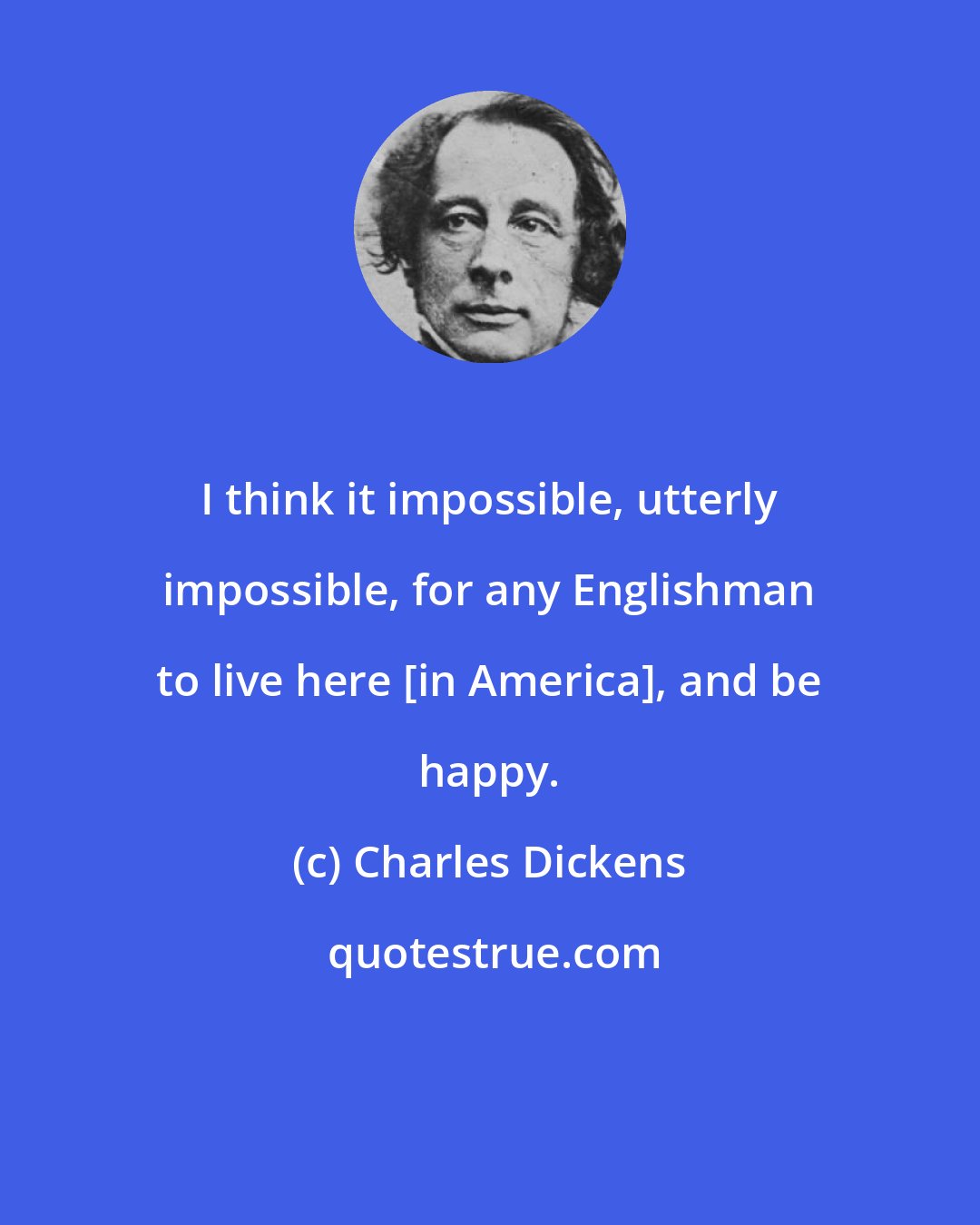 Charles Dickens: I think it impossible, utterly impossible, for any Englishman to live here [in America], and be happy.