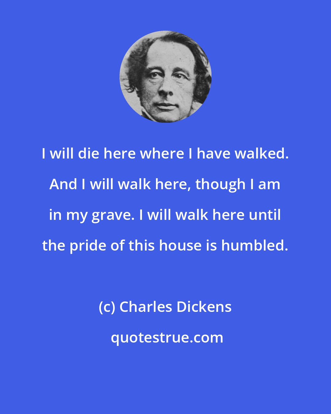 Charles Dickens: I will die here where I have walked. And I will walk here, though I am in my grave. I will walk here until the pride of this house is humbled.
