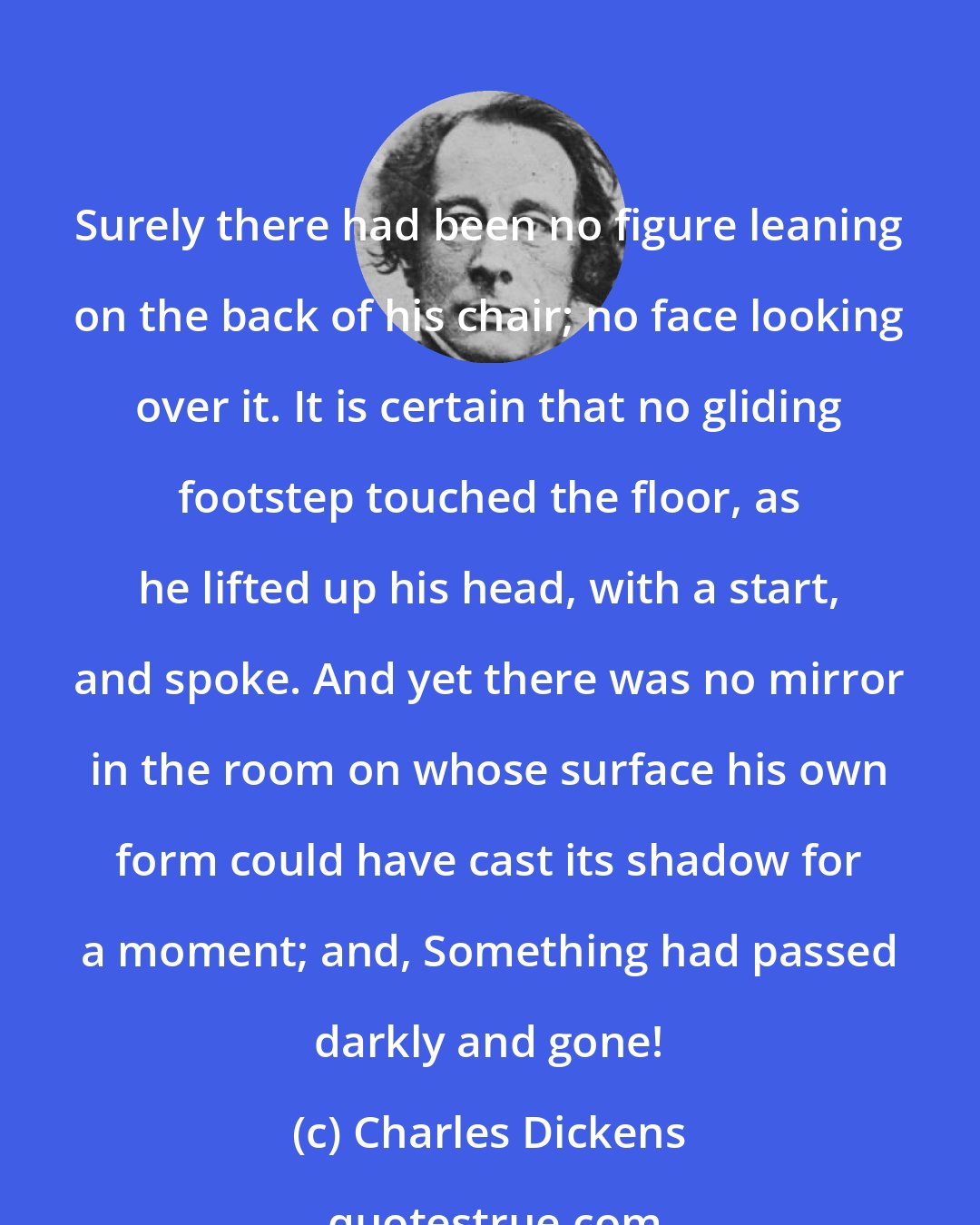 Charles Dickens: Surely there had been no figure leaning on the back of his chair; no face looking over it. It is certain that no gliding footstep touched the floor, as he lifted up his head, with a start, and spoke. And yet there was no mirror in the room on whose surface his own form could have cast its shadow for a moment; and, Something had passed darkly and gone!