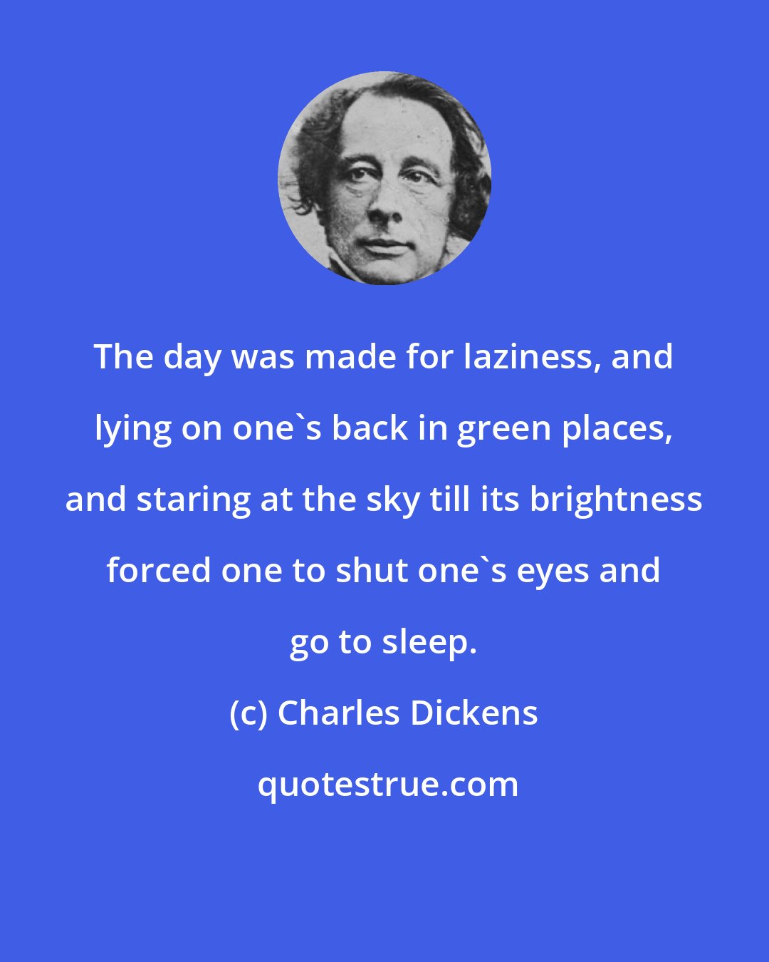 Charles Dickens: The day was made for laziness, and lying on one's back in green places, and staring at the sky till its brightness forced one to shut one's eyes and go to sleep.