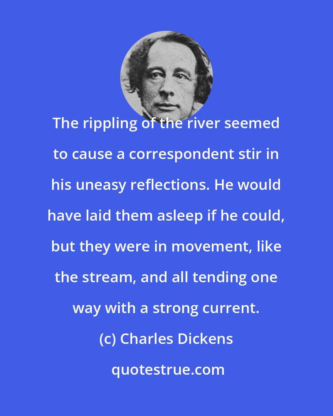 Charles Dickens: The rippling of the river seemed to cause a correspondent stir in his uneasy reflections. He would have laid them asleep if he could, but they were in movement, like the stream, and all tending one way with a strong current.