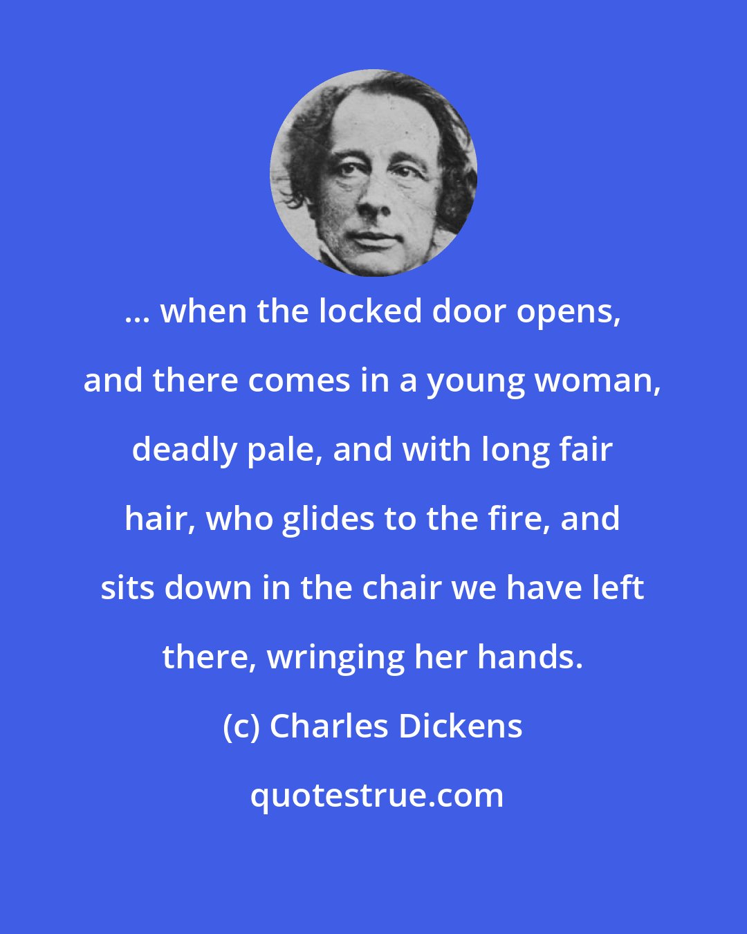 Charles Dickens: ... when the locked door opens, and there comes in a young woman, deadly pale, and with long fair hair, who glides to the fire, and sits down in the chair we have left there, wringing her hands.