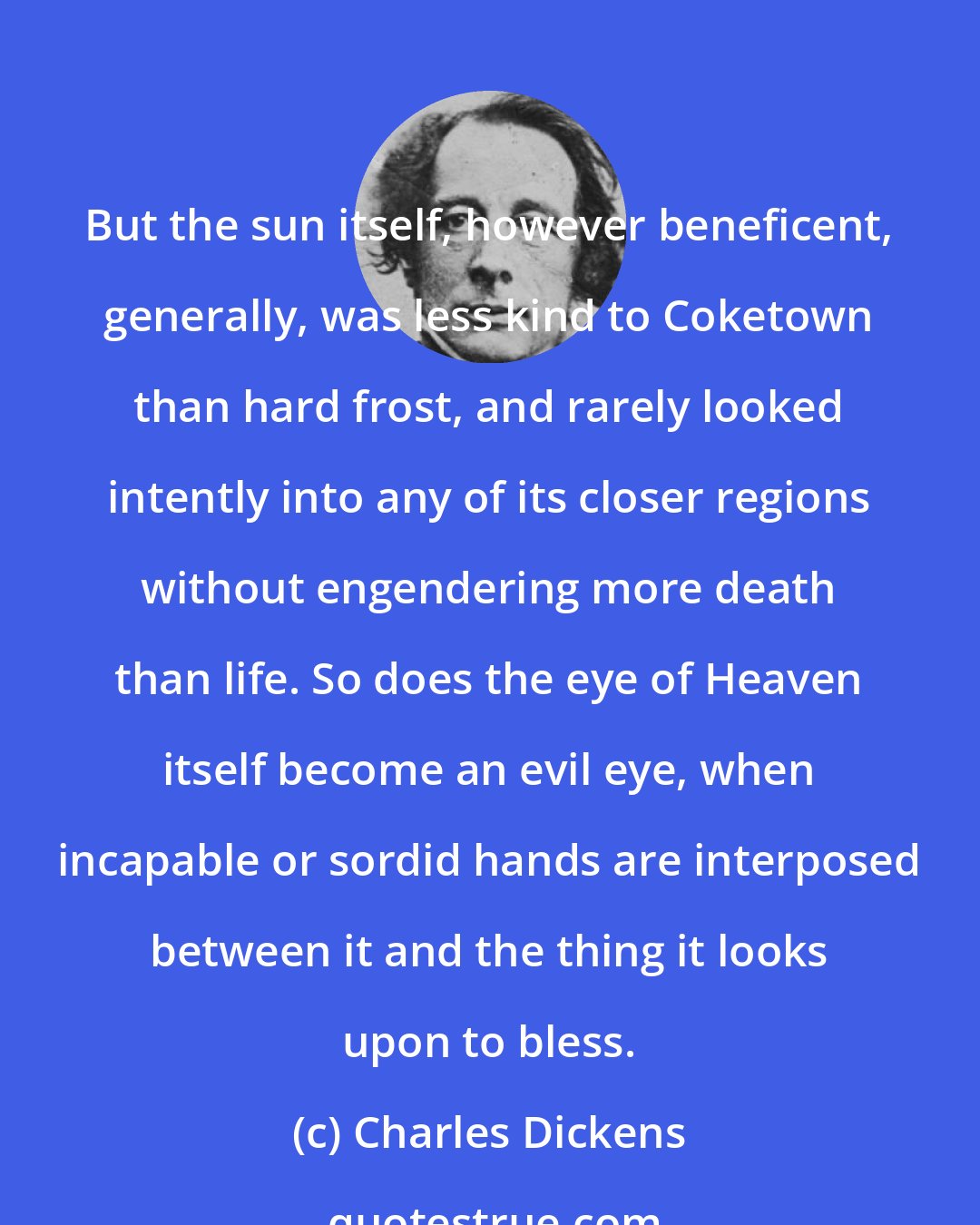 Charles Dickens: But the sun itself, however beneficent, generally, was less kind to Coketown than hard frost, and rarely looked intently into any of its closer regions without engendering more death than life. So does the eye of Heaven itself become an evil eye, when incapable or sordid hands are interposed between it and the thing it looks upon to bless.