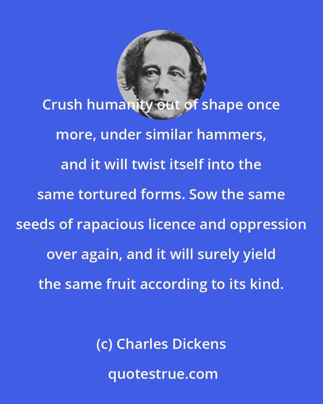 Charles Dickens: Crush humanity out of shape once more, under similar hammers, and it will twist itself into the same tortured forms. Sow the same seeds of rapacious licence and oppression over again, and it will surely yield the same fruit according to its kind.