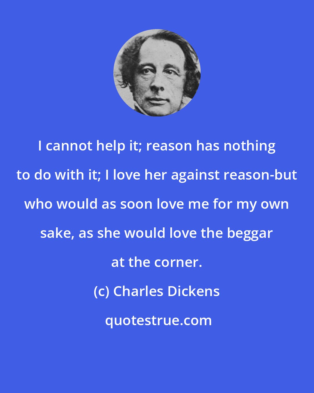 Charles Dickens: I cannot help it; reason has nothing to do with it; I love her against reason-but who would as soon love me for my own sake, as she would love the beggar at the corner.