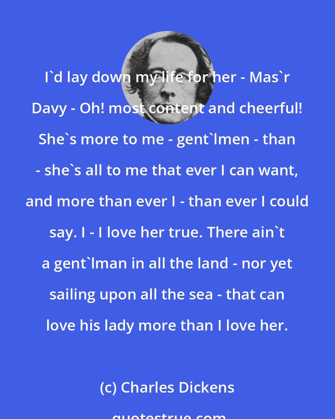 Charles Dickens: I'd lay down my life for her - Mas'r Davy - Oh! most content and cheerful! She's more to me - gent'lmen - than - she's all to me that ever I can want, and more than ever I - than ever I could say. I - I love her true. There ain't a gent'lman in all the land - nor yet sailing upon all the sea - that can love his lady more than I love her.