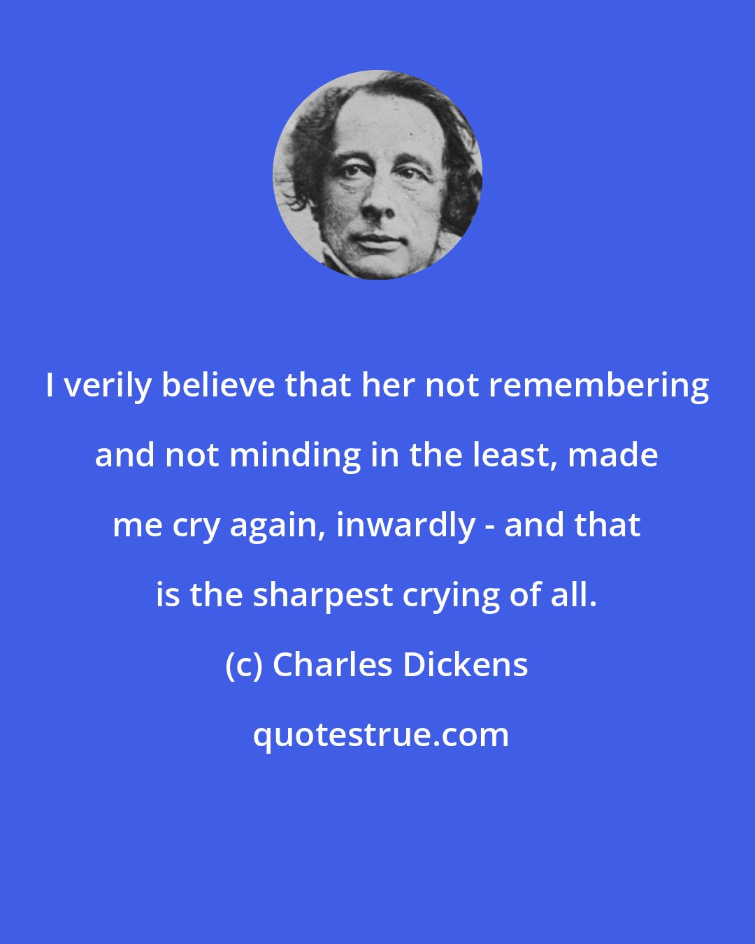 Charles Dickens: I verily believe that her not remembering and not minding in the least, made me cry again, inwardly - and that is the sharpest crying of all.