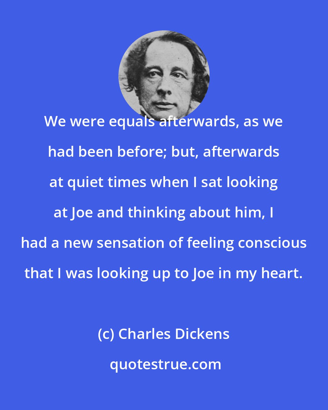 Charles Dickens: We were equals afterwards, as we had been before; but, afterwards at quiet times when I sat looking at Joe and thinking about him, I had a new sensation of feeling conscious that I was looking up to Joe in my heart.