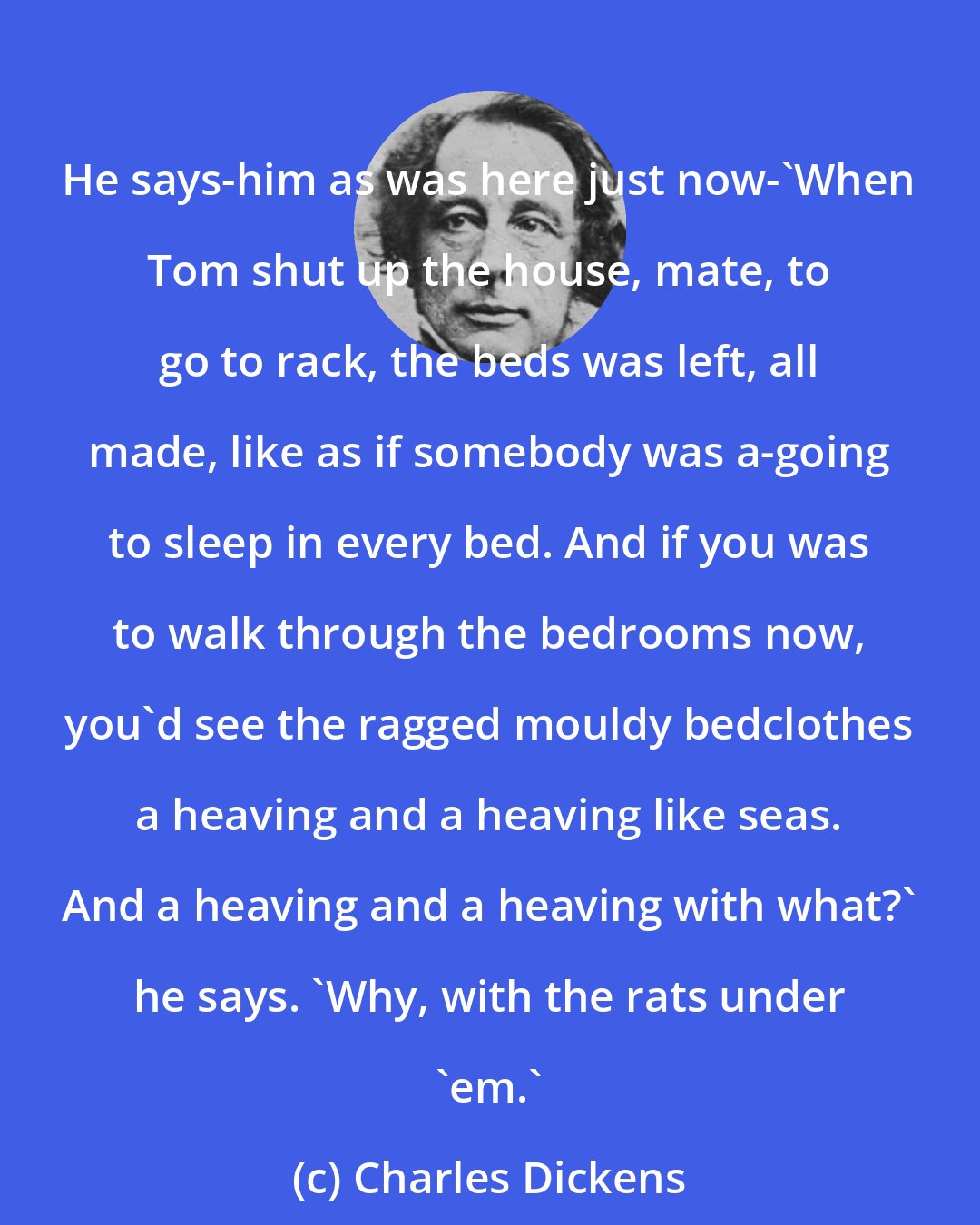 Charles Dickens: He says-him as was here just now-'When Tom shut up the house, mate, to go to rack, the beds was left, all made, like as if somebody was a-going to sleep in every bed. And if you was to walk through the bedrooms now, you'd see the ragged mouldy bedclothes a heaving and a heaving like seas. And a heaving and a heaving with what?' he says. 'Why, with the rats under 'em.'