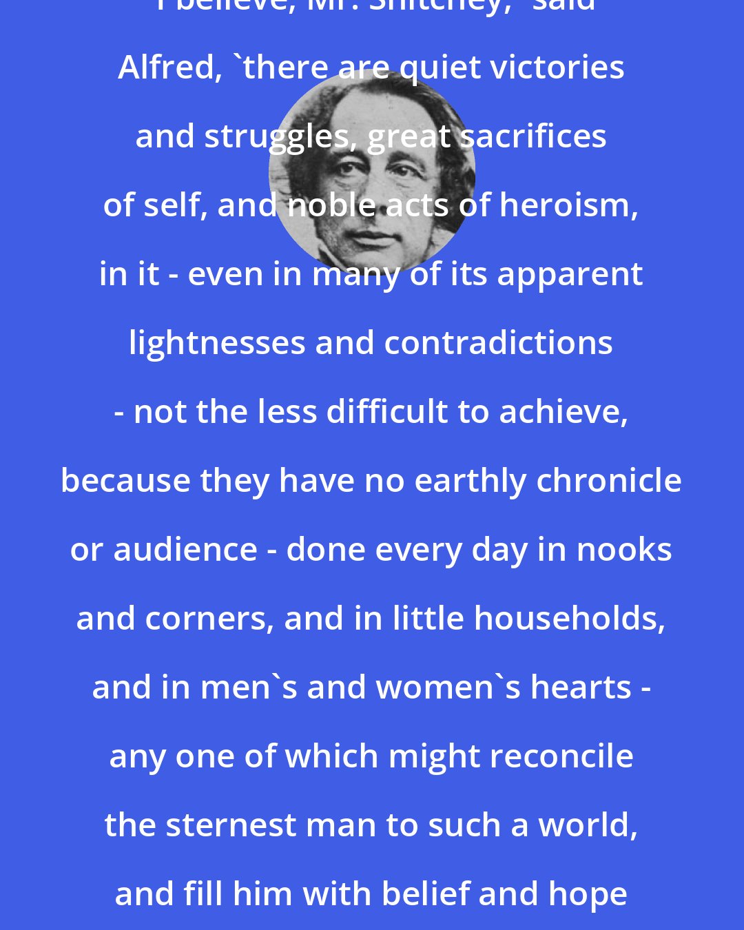 Charles Dickens: 'I believe, Mr. Snitchey,' said Alfred, 'there are quiet victories and struggles, great sacrifices of self, and noble acts of heroism, in it - even in many of its apparent lightnesses and contradictions - not the less difficult to achieve, because they have no earthly chronicle or audience - done every day in nooks and corners, and in little households, and in men's and women's hearts - any one of which might reconcile the sternest man to such a world, and fill him with belief and hope in it.