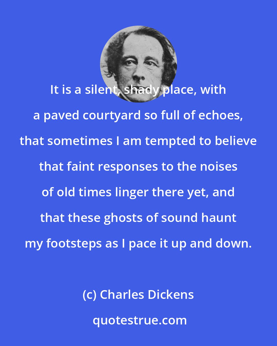 Charles Dickens: It is a silent, shady place, with a paved courtyard so full of echoes, that sometimes I am tempted to believe that faint responses to the noises of old times linger there yet, and that these ghosts of sound haunt my footsteps as I pace it up and down.