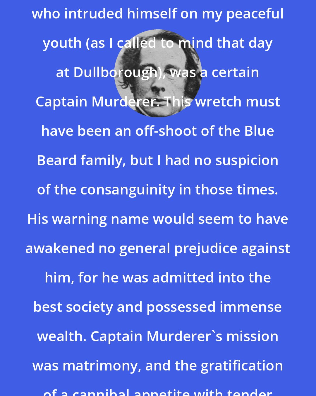 Charles Dickens: The first diabolical character who intruded himself on my peaceful youth (as I called to mind that day at Dullborough), was a certain Captain Murderer. This wretch must have been an off-shoot of the Blue Beard family, but I had no suspicion of the consanguinity in those times. His warning name would seem to have awakened no general prejudice against him, for he was admitted into the best society and possessed immense wealth. Captain Murderer's mission was matrimony, and the gratification of a cannibal appetite with tender brides.