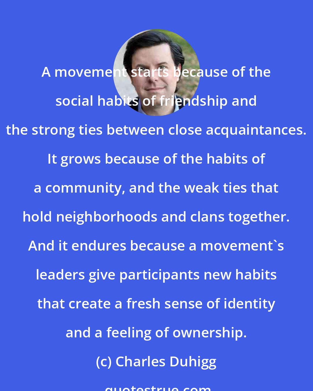 Charles Duhigg: A movement starts because of the social habits of friendship and the strong ties between close acquaintances. It grows because of the habits of a community, and the weak ties that hold neighborhoods and clans together. And it endures because a movement's leaders give participants new habits that create a fresh sense of identity and a feeling of ownership.