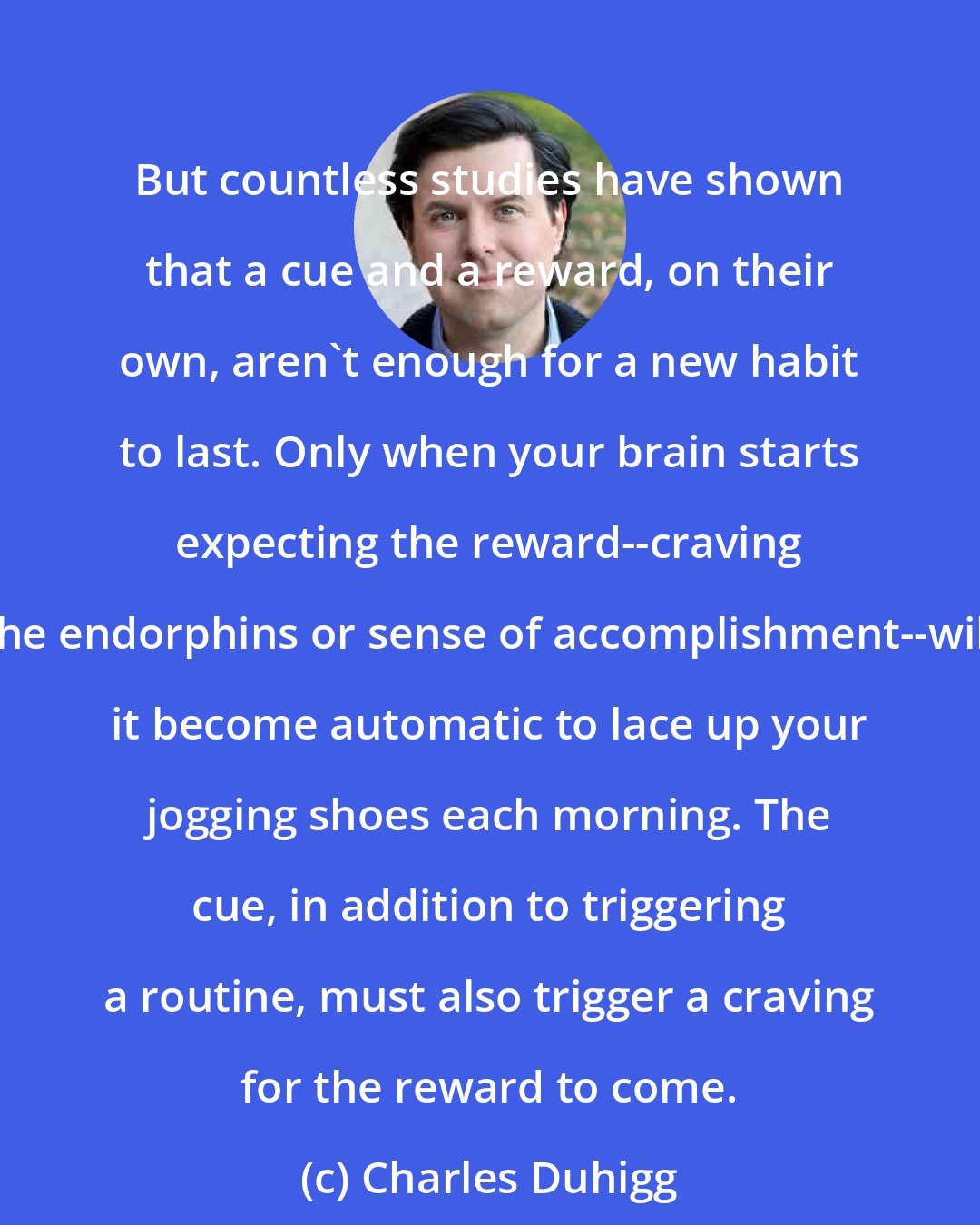 Charles Duhigg: But countless studies have shown that a cue and a reward, on their own, aren't enough for a new habit to last. Only when your brain starts expecting the reward--craving the endorphins or sense of accomplishment--will it become automatic to lace up your jogging shoes each morning. The cue, in addition to triggering a routine, must also trigger a craving for the reward to come.