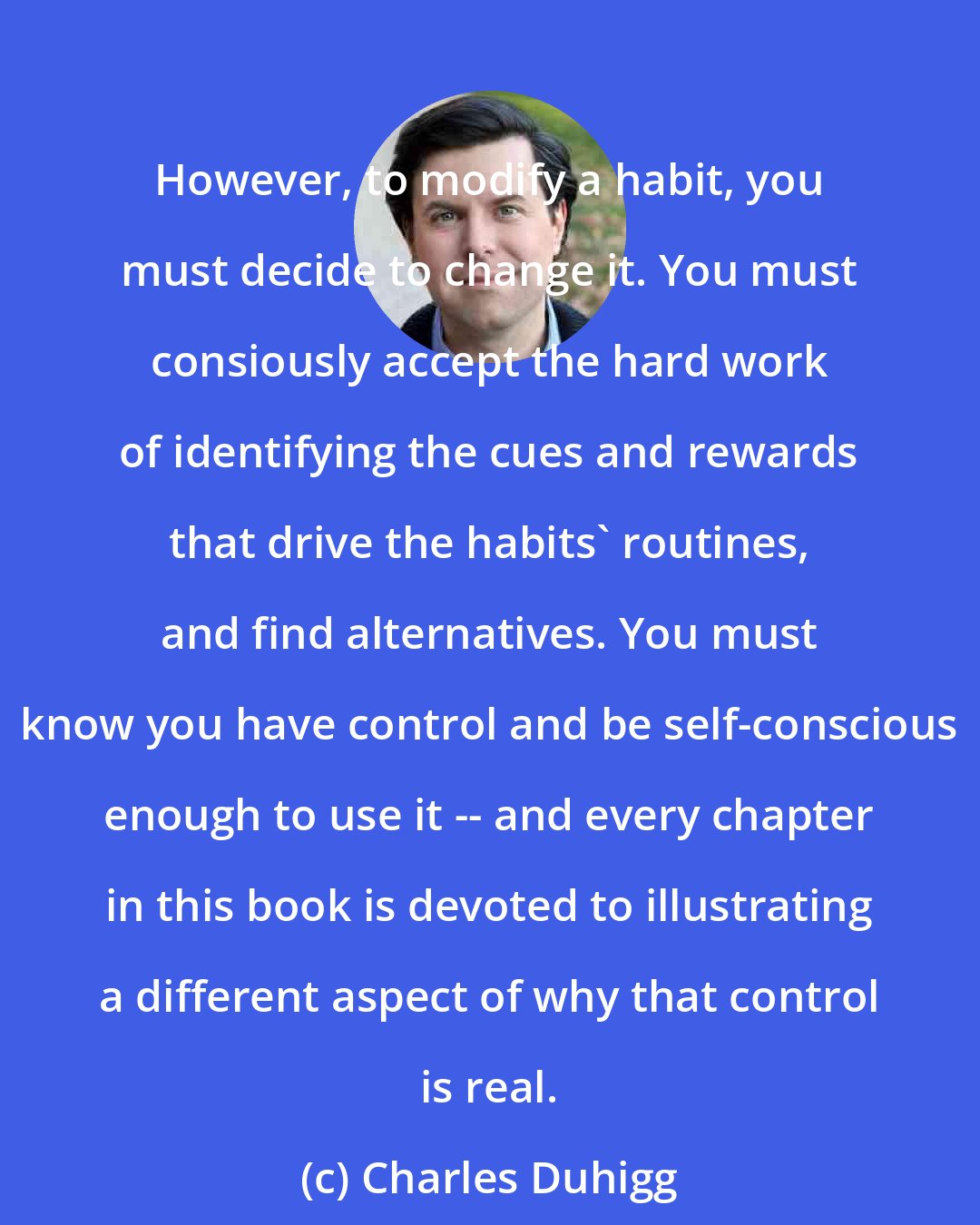 Charles Duhigg: However, to modify a habit, you must decide to change it. You must consiously accept the hard work of identifying the cues and rewards that drive the habits' routines, and find alternatives. You must know you have control and be self-conscious enough to use it -- and every chapter in this book is devoted to illustrating a different aspect of why that control is real.