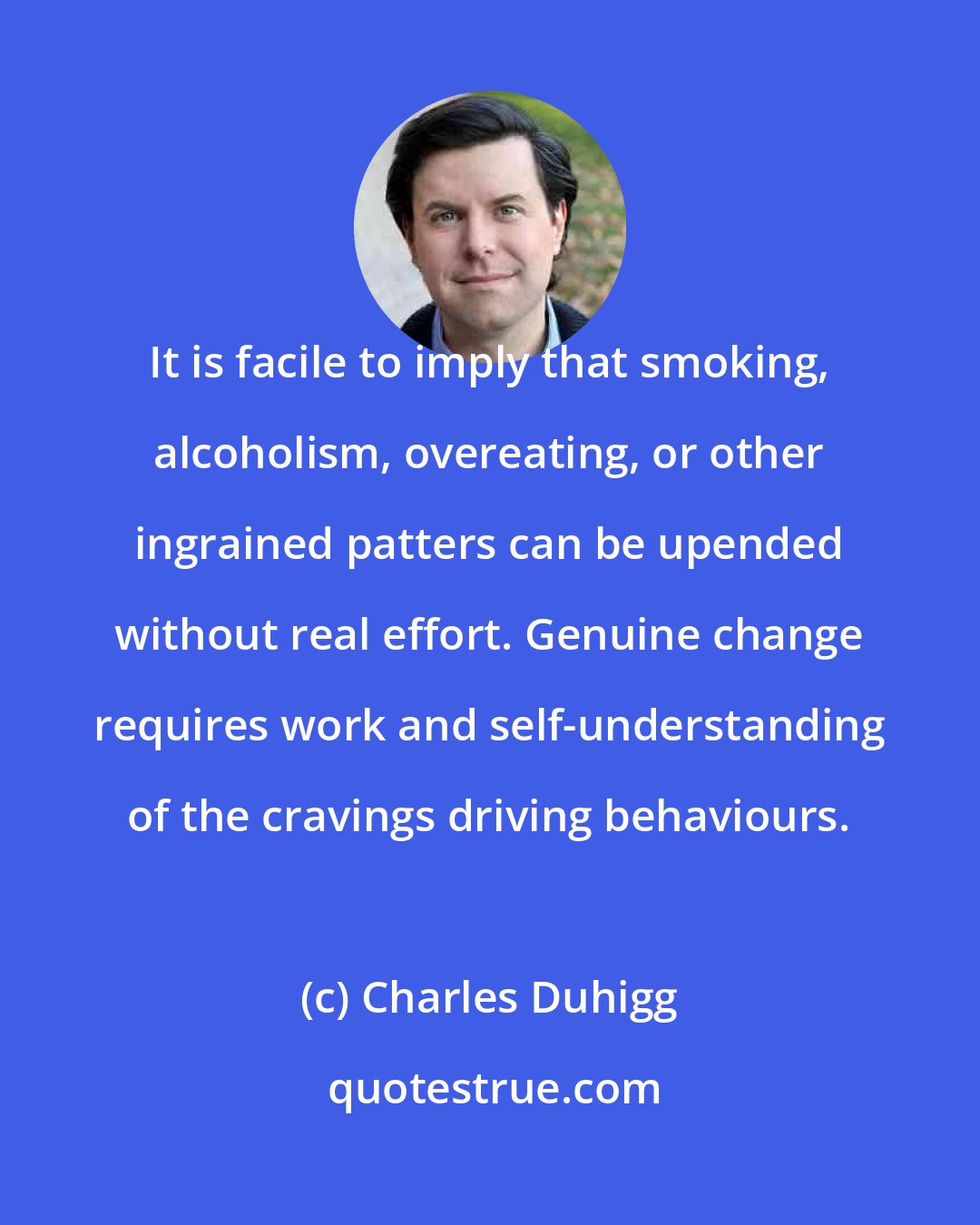 Charles Duhigg: It is facile to imply that smoking, alcoholism, overeating, or other ingrained patters can be upended without real effort. Genuine change requires work and self-understanding of the cravings driving behaviours.