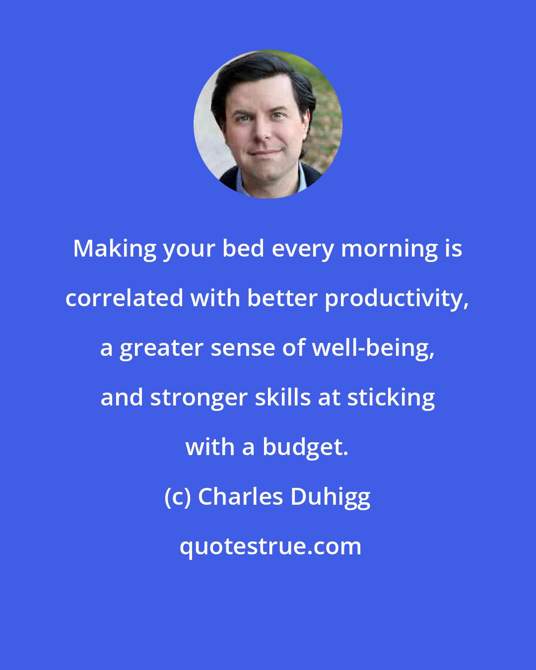 Charles Duhigg: Making your bed every morning is correlated with better productivity, a greater sense of well-being, and stronger skills at sticking with a budget.