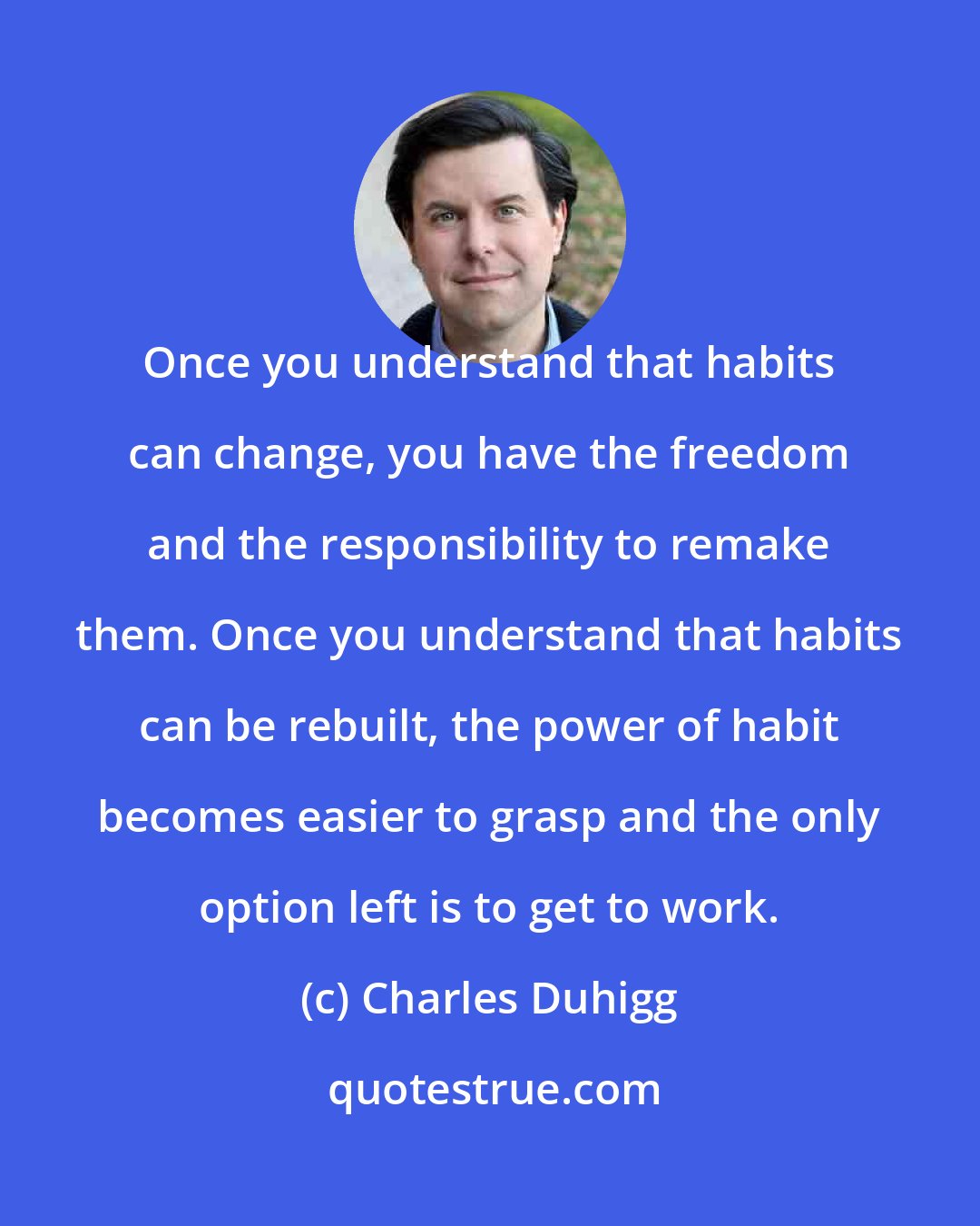 Charles Duhigg: Once you understand that habits can change, you have the freedom and the responsibility to remake them. Once you understand that habits can be rebuilt, the power of habit becomes easier to grasp and the only option left is to get to work.