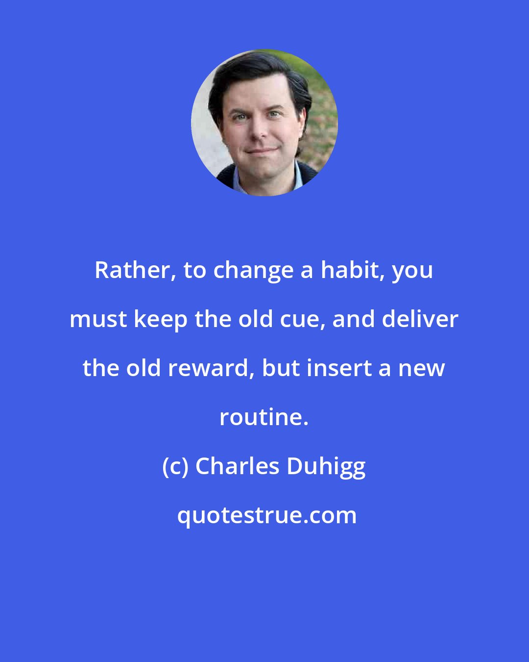 Charles Duhigg: Rather, to change a habit, you must keep the old cue, and deliver the old reward, but insert a new routine.