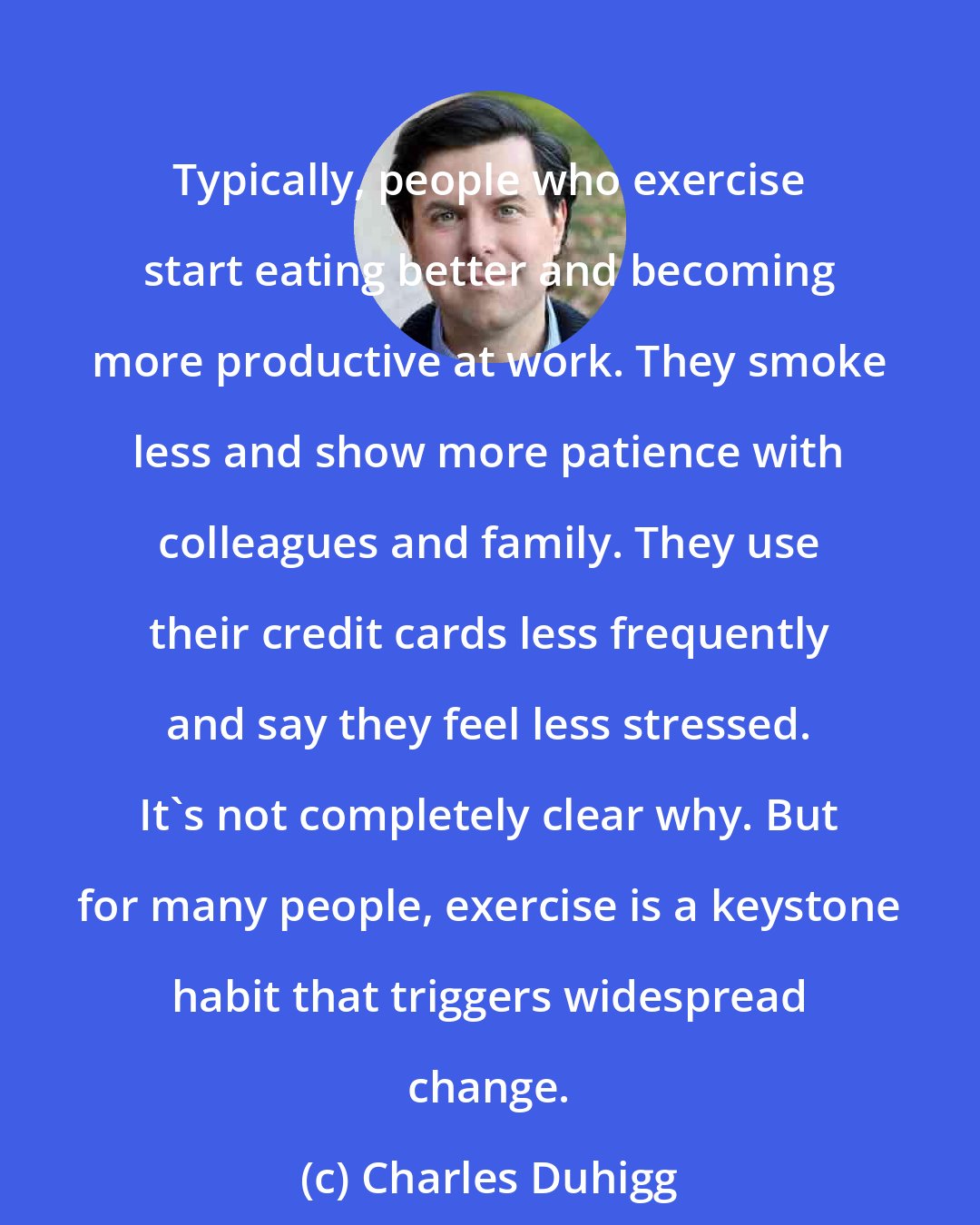 Charles Duhigg: Typically, people who exercise start eating better and becoming more productive at work. They smoke less and show more patience with colleagues and family. They use their credit cards less frequently and say they feel less stressed. It's not completely clear why. But for many people, exercise is a keystone habit that triggers widespread change.