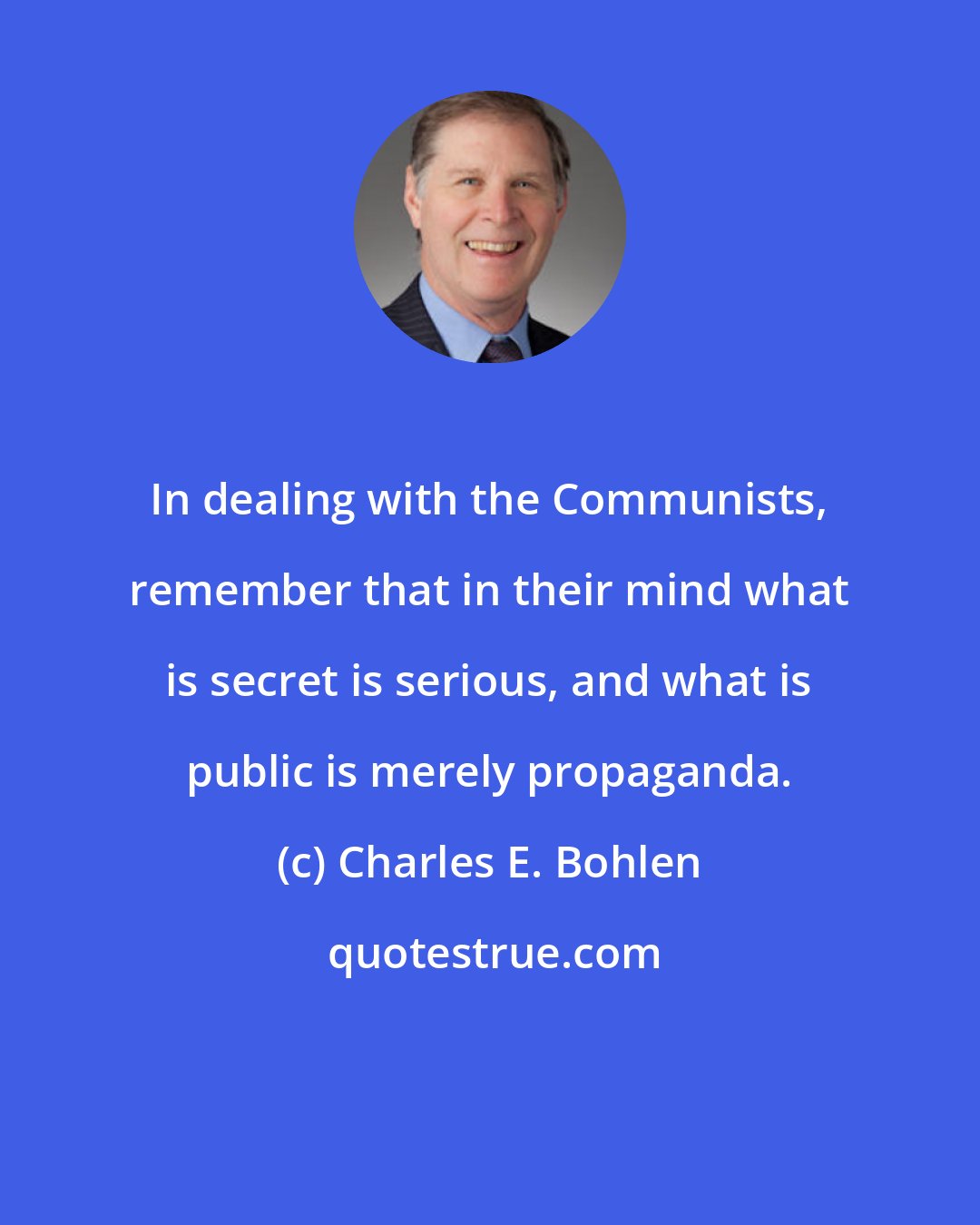 Charles E. Bohlen: In dealing with the Communists, remember that in their mind what is secret is serious, and what is public is merely propaganda.