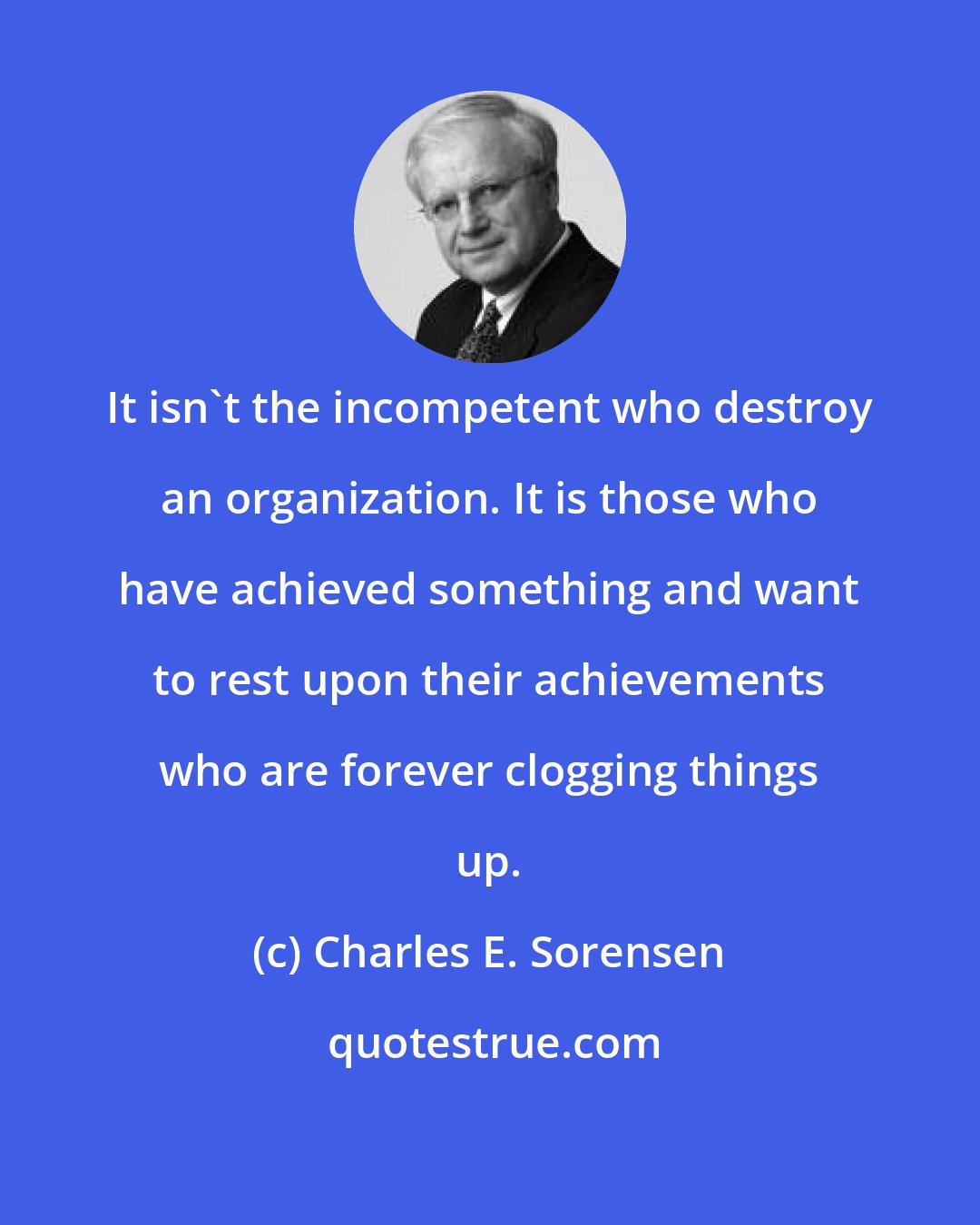 Charles E. Sorensen: It isn't the incompetent who destroy an organization. It is those who have achieved something and want to rest upon their achievements who are forever clogging things up.