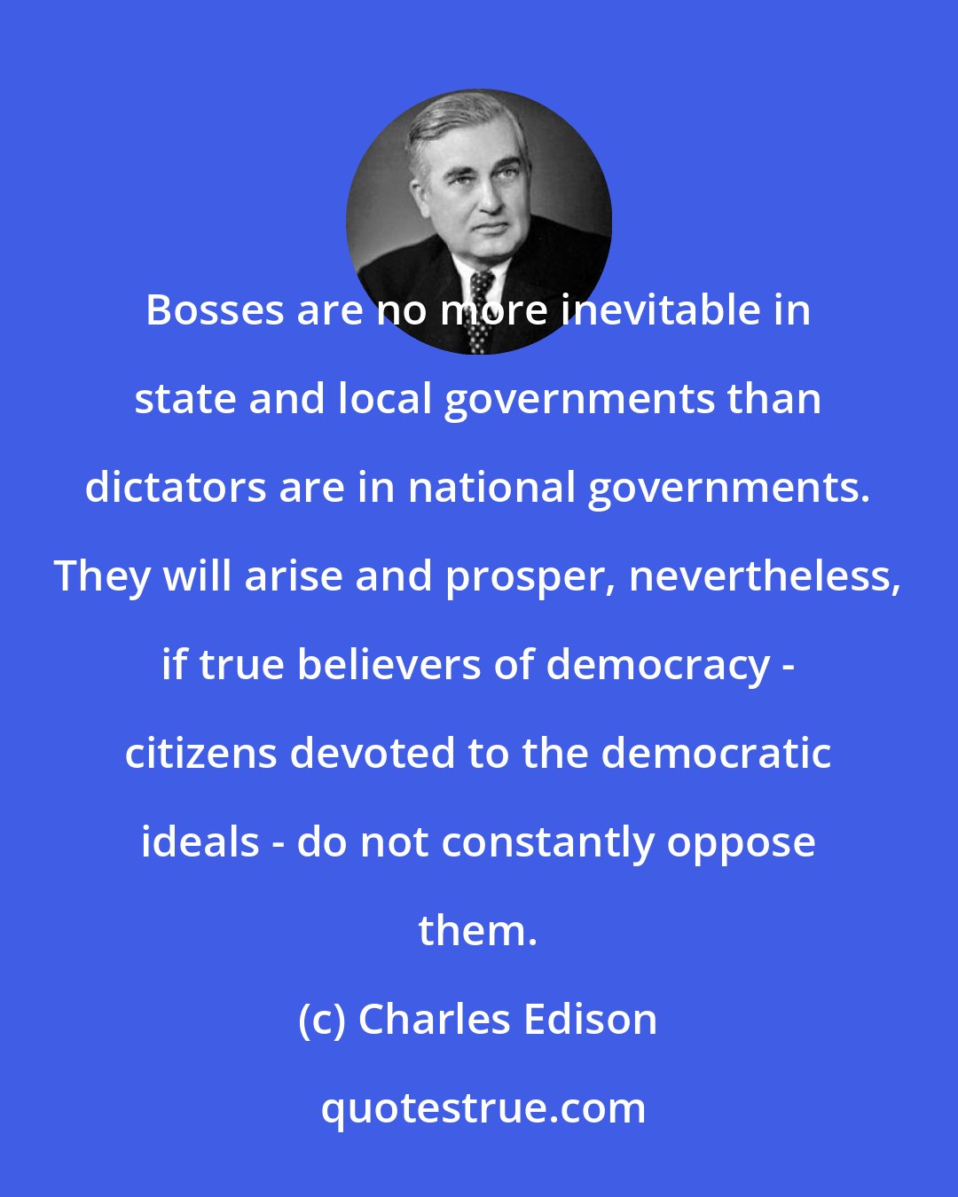 Charles Edison: Bosses are no more inevitable in state and local governments than dictators are in national governments. They will arise and prosper, nevertheless, if true believers of democracy - citizens devoted to the democratic ideals - do not constantly oppose them.