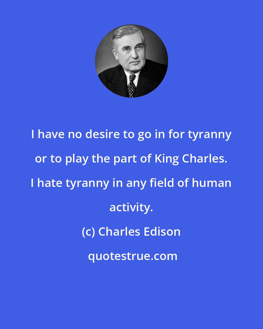 Charles Edison: I have no desire to go in for tyranny or to play the part of King Charles. I hate tyranny in any field of human activity.