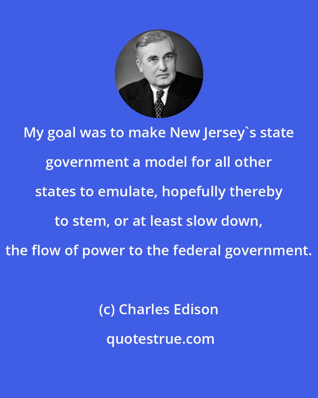 Charles Edison: My goal was to make New Jersey's state government a model for all other states to emulate, hopefully thereby to stem, or at least slow down, the flow of power to the federal government.