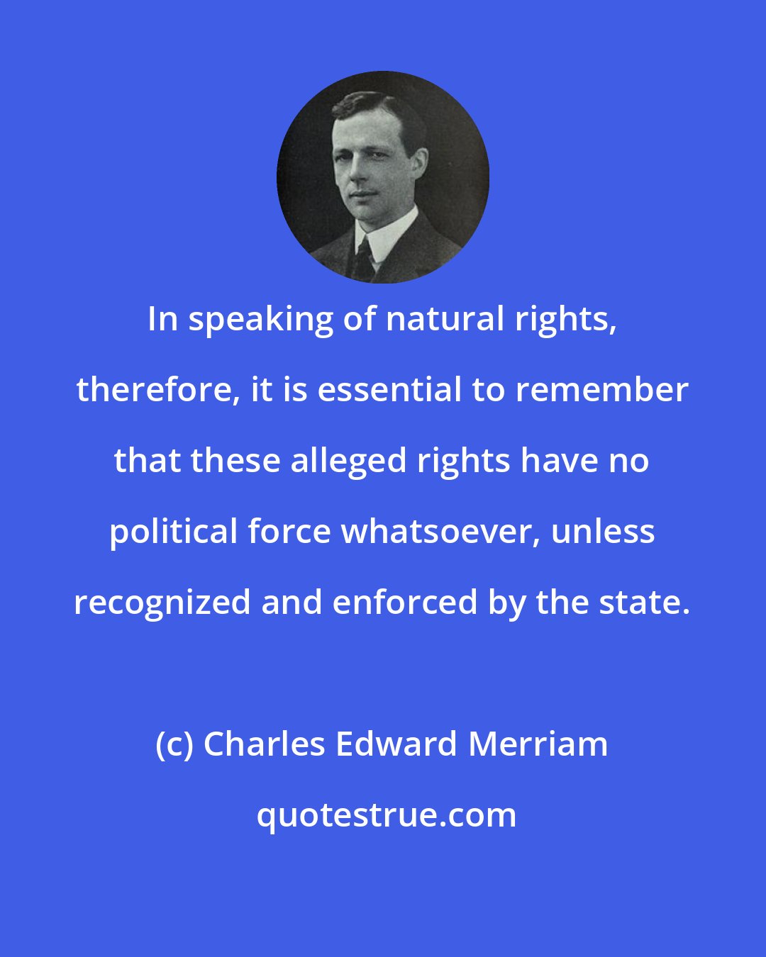 Charles Edward Merriam: In speaking of natural rights, therefore, it is essential to remember that these alleged rights have no political force whatsoever, unless recognized and enforced by the state.