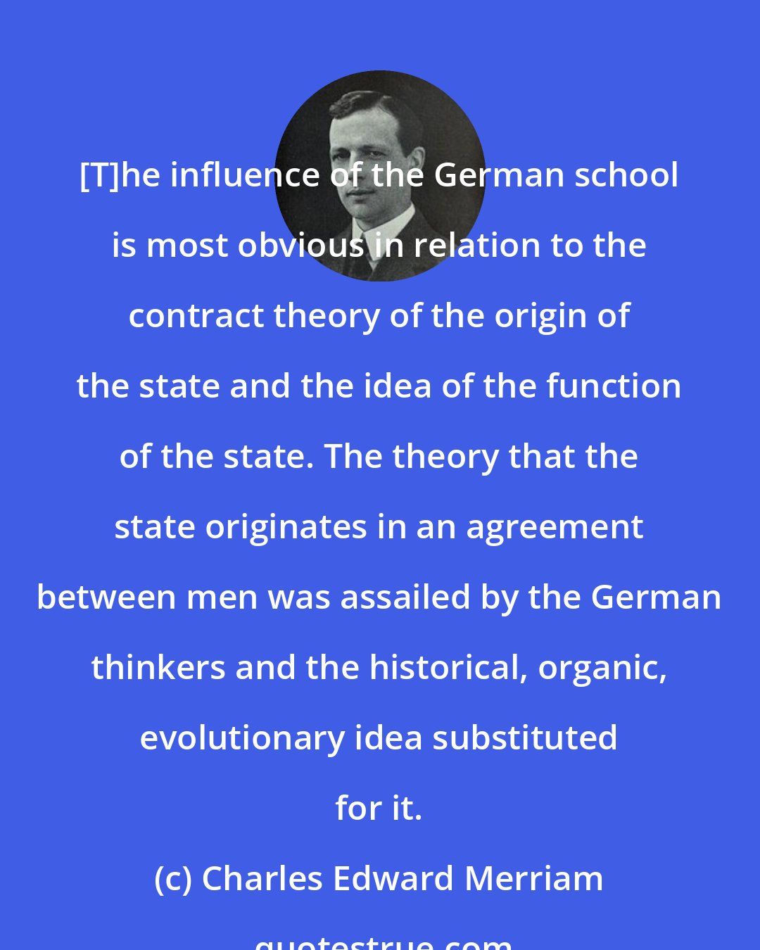 Charles Edward Merriam: [T]he influence of the German school is most obvious in relation to the contract theory of the origin of the state and the idea of the function of the state. The theory that the state originates in an agreement between men was assailed by the German thinkers and the historical, organic, evolutionary idea substituted for it.