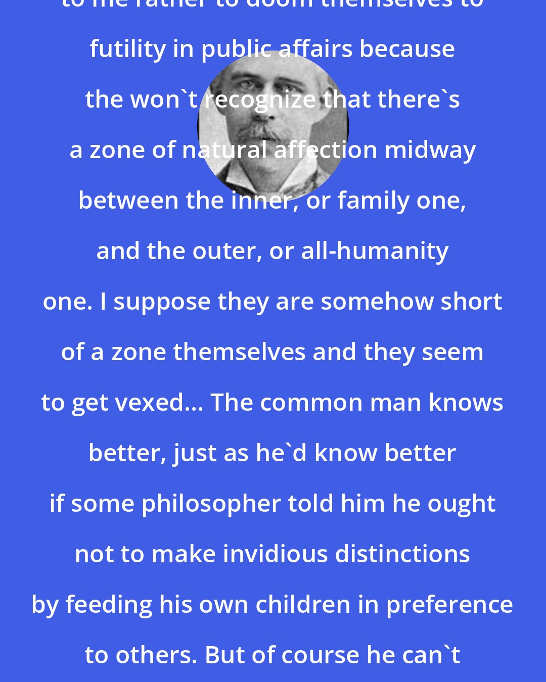 Charles Edward Montague: A lot of our fellow liberals ... seem to me rather to doom themselves to futility in public affairs because the won't recognize that there's a zone of natural affection midway between the inner, or family one, and the outer, or all-humanity one. I suppose they are somehow short of a zone themselves and they seem to get vexed... The common man knows better, just as he'd know better if some philosopher told him he ought not to make invidious distinctions by feeding his own children in preference to others. But of course he can't explain; he just ... goes on feeding the kids.