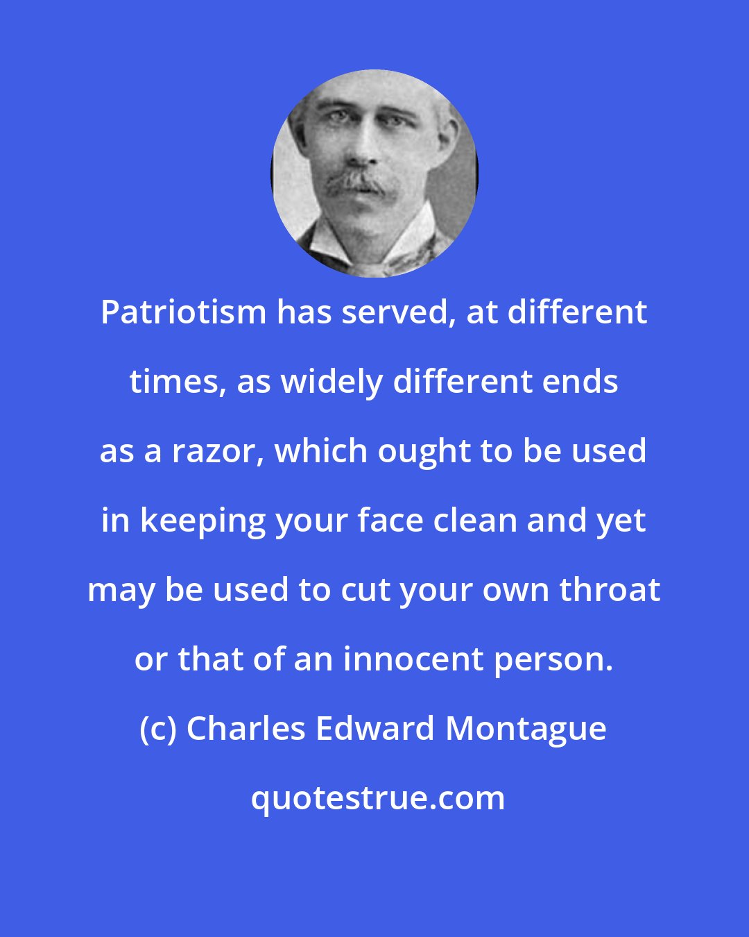 Charles Edward Montague: Patriotism has served, at different times, as widely different ends as a razor, which ought to be used in keeping your face clean and yet may be used to cut your own throat or that of an innocent person.