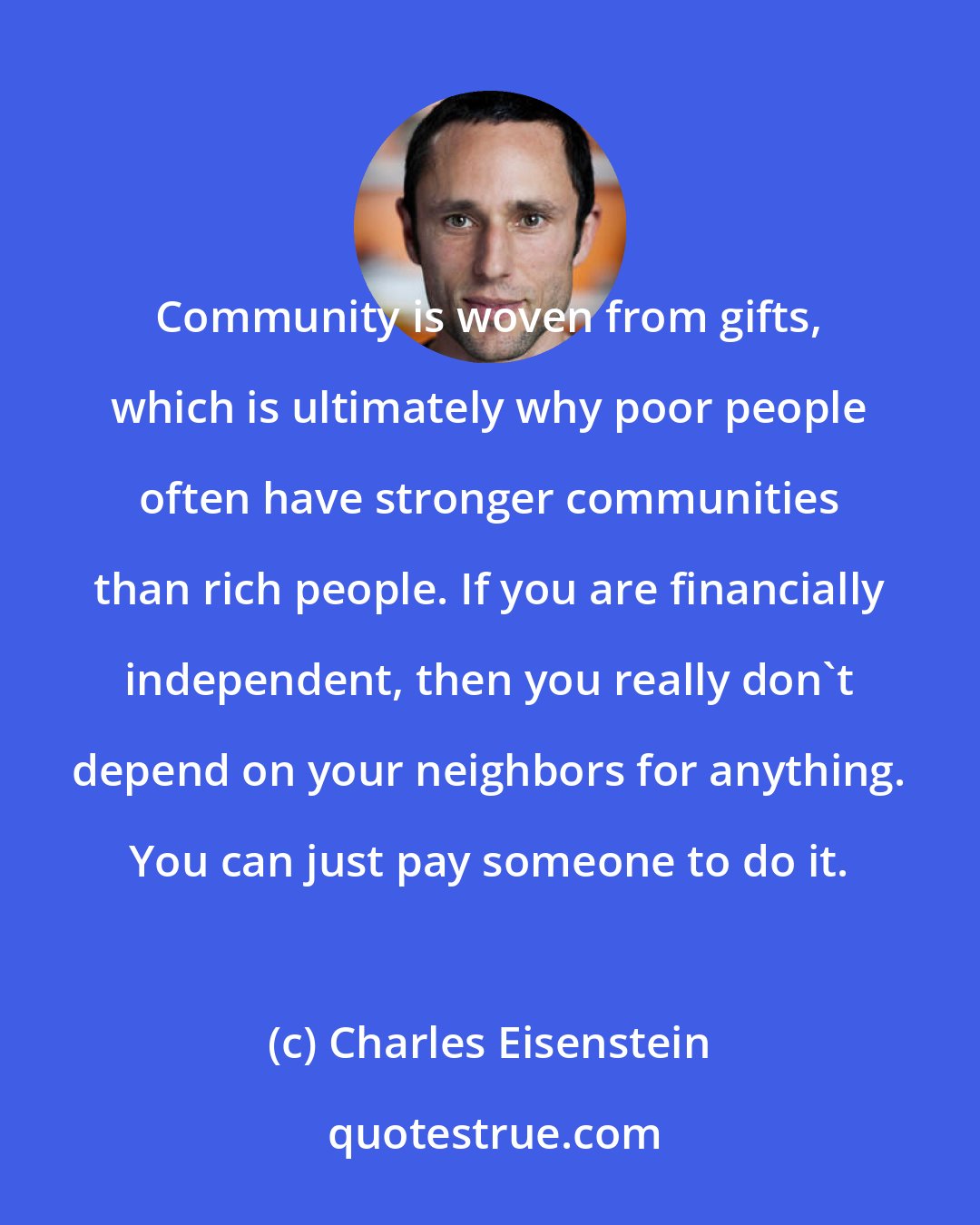 Charles Eisenstein: Community is woven from gifts, which is ultimately why poor people often have stronger communities than rich people. If you are financially independent, then you really don't depend on your neighbors for anything. You can just pay someone to do it.