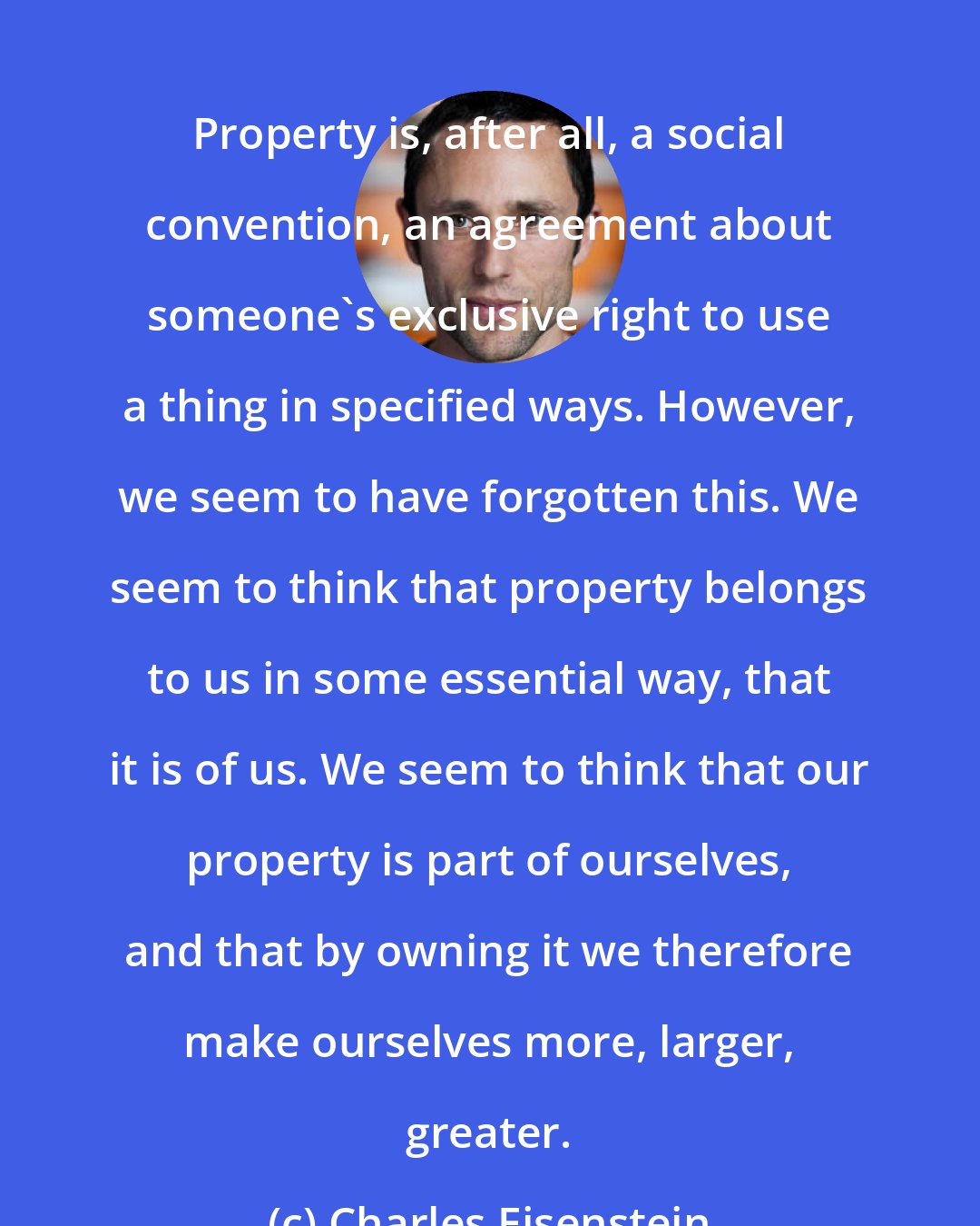 Charles Eisenstein: Property is, after all, a social convention, an agreement about someone's exclusive right to use a thing in specified ways. However, we seem to have forgotten this. We seem to think that property belongs to us in some essential way, that it is of us. We seem to think that our property is part of ourselves, and that by owning it we therefore make ourselves more, larger, greater.