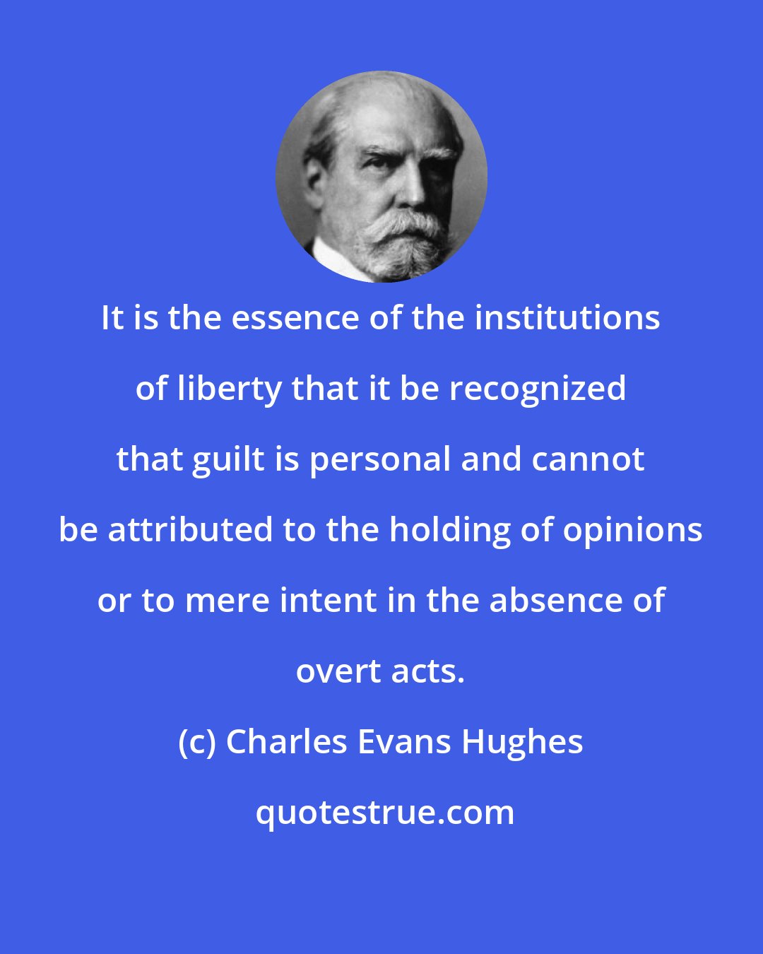 Charles Evans Hughes: It is the essence of the institutions of liberty that it be recognized that guilt is personal and cannot be attributed to the holding of opinions or to mere intent in the absence of overt acts.