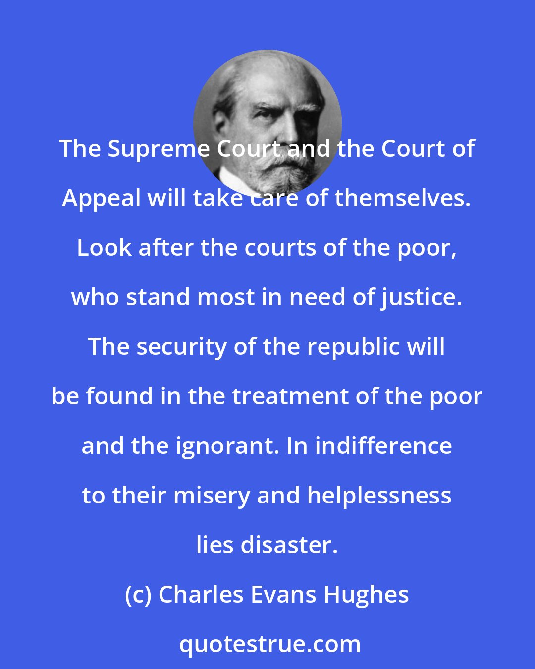 Charles Evans Hughes: The Supreme Court and the Court of Appeal will take care of themselves. Look after the courts of the poor, who stand most in need of justice. The security of the republic will be found in the treatment of the poor and the ignorant. In indifference to their misery and helplessness lies disaster.