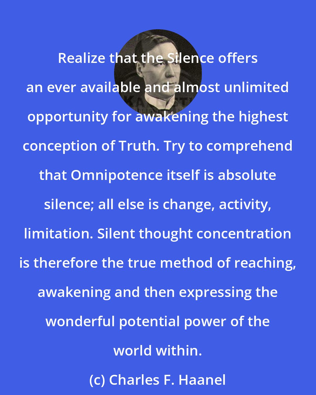 Charles F. Haanel: Realize that the Silence offers an ever available and almost unlimited opportunity for awakening the highest conception of Truth. Try to comprehend that Omnipotence itself is absolute silence; all else is change, activity, limitation. Silent thought concentration is therefore the true method of reaching, awakening and then expressing the wonderful potential power of the world within.