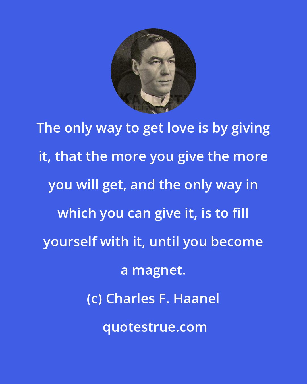 Charles F. Haanel: The only way to get love is by giving it, that the more you give the more you will get, and the only way in which you can give it, is to fill yourself with it, until you become a magnet.