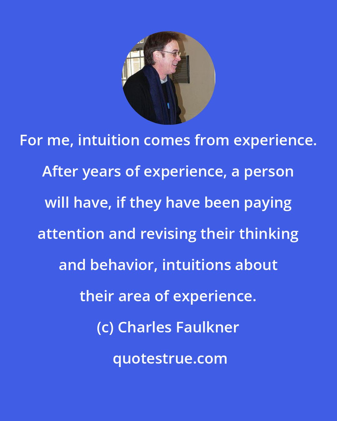 Charles Faulkner: For me, intuition comes from experience. After years of experience, a person will have, if they have been paying attention and revising their thinking and behavior, intuitions about their area of experience.