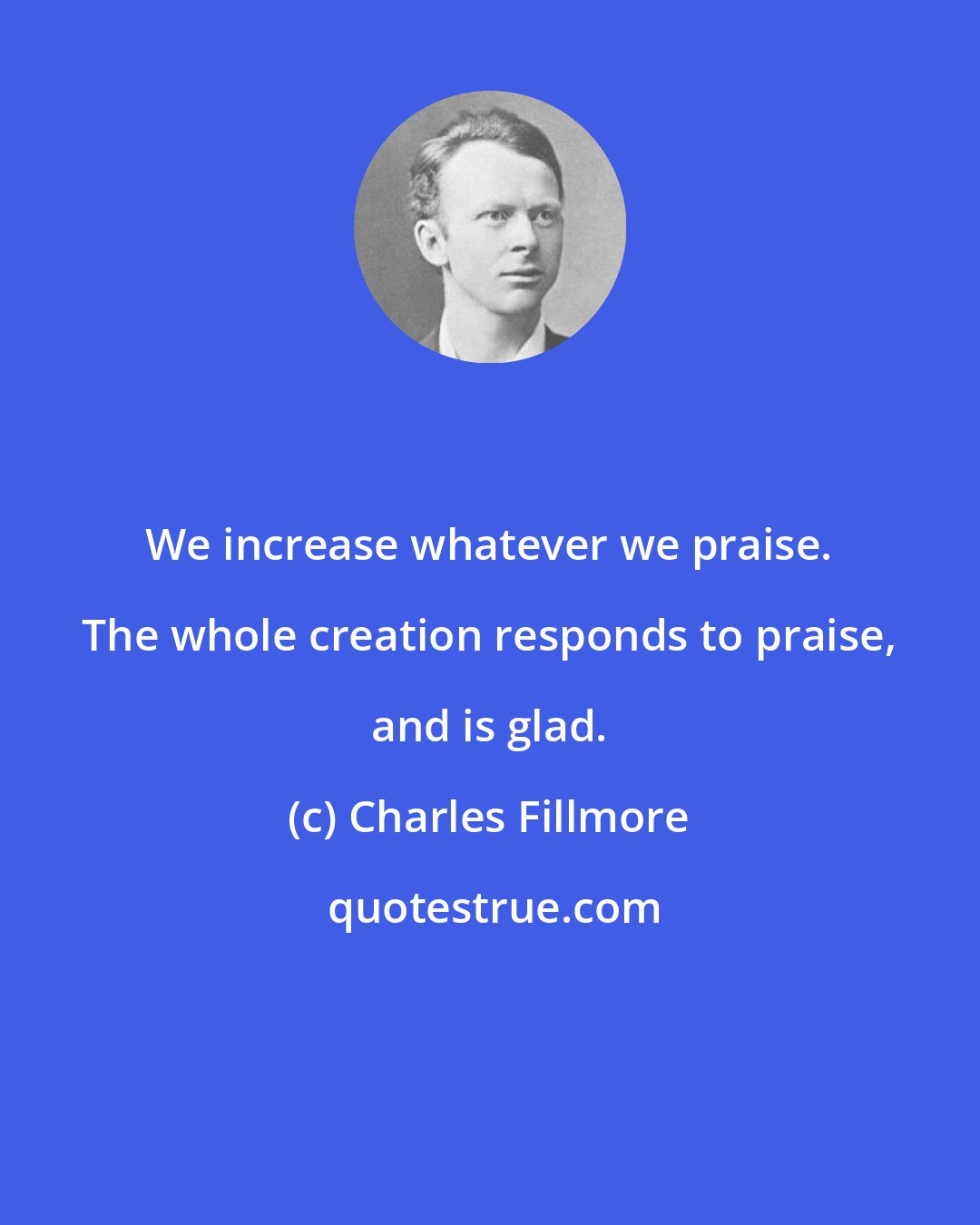 Charles Fillmore: We increase whatever we praise. The whole creation responds to praise, and is glad.